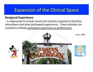 Expansion	
  of	
  the	
  Clinical	
  Space	
  
Designed	
  Experience	
  
…is	
  engineered	
  to	
  include	
  structured	
  ac?vi?es	
  targeted	
  to	
  facilitate	
  
interac?ons	
  that	
  drive	
  an?cipated	
  experiences.	
  	
  These	
  ac?vi?es	
  are	
  
created	
  to	
  embody	
  par?cipant	
  experience	
  as	
  performance.	
  	
  
Squire,	
  2006	
  
 