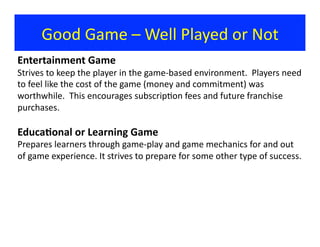 Good	
  Game	
  –	
  Well	
  Played	
  or	
  Not	
  
Entertainment	
  Game	
  
Strives	
  to	
  keep	
  the	
  player	
  in	
  the	
  game-­‐based	
  environment.	
  	
  Players	
  need	
  
to	
  feel	
  like	
  the	
  cost	
  of	
  the	
  game	
  (money	
  and	
  commitment)	
  was	
  
worthwhile.	
  	
  This	
  encourages	
  subscrip?on	
  fees	
  and	
  future	
  franchise	
  
purchases.	
  
Educa9onal	
  or	
  Learning	
  Game	
  
Prepares	
  learners	
  through	
  game-­‐play	
  and	
  game	
  mechanics	
  for	
  and	
  out	
  
of	
  game	
  experience.	
  It	
  strives	
  to	
  prepare	
  for	
  some	
  other	
  type	
  of	
  success.	
  
 