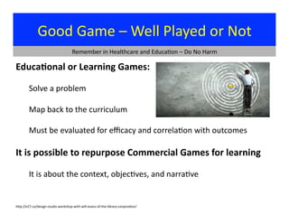 Good	
  Game	
  –	
  Well	
  Played	
  or	
  Not	
  
Educa9onal	
  or	
  Learning	
  Games:	
  
	
  Solve	
  a	
  problem	
  
	
  Map	
  back	
  to	
  the	
  curriculum	
  
	
  Must	
  be	
  evaluated	
  for	
  eﬃcacy	
  and	
  correla?on	
  with	
  outcomes	
  
It	
  is	
  possible	
  to	
  repurpose	
  Commercial	
  Games	
  for	
  learning	
  
	
  It	
  is	
  about	
  the	
  context,	
  objec?ves,	
  and	
  narra?ve	
  
Remember	
  in	
  Healthcare	
  and	
  Educa?on	
  –	
  Do	
  No	
  Harm	
  
hjp://e27.co/design-­‐studio-­‐workshop-­‐with-­‐will-­‐evans-­‐of-­‐the-­‐library-­‐corpora?on/	
  
 