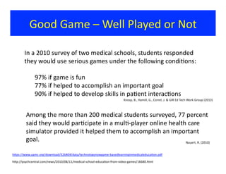 Good	
  Game	
  –	
  Well	
  Played	
  or	
  Not	
  
In	
  a	
  2010	
  survey	
  of	
  two	
  medical	
  schools,	
  students	
  responded	
  
they	
  would	
  use	
  serious	
  games	
  under	
  the	
  following	
  condi?ons:	
  	
  
	
  97%	
  if	
  game	
  is	
  fun	
  
	
  77%	
  if	
  helped	
  to	
  accomplish	
  an	
  important	
  goal	
  
	
  90%	
  if	
  helped	
  to	
  develop	
  skills	
  in	
  pa?ent	
  interac?ons	
  
hjps://www.aamc.org/download/326404/data/technologynowgame-­‐basedlearninginmedicaleduca?on.pdf	
  
Knosp,	
  B.,	
  Hamill,	
  G.,	
  Correl,	
  J.	
  &	
  GIR	
  Ed	
  Tech	
  Work	
  Group	
  (2013)	
  
Among	
  the	
  more	
  than	
  200	
  medical	
  students	
  surveyed,	
  77	
  percent	
  
said	
  they	
  would	
  par?cipate	
  in	
  a	
  mul?-­‐player	
  online	
  health	
  care	
  
simulator	
  provided	
  it	
  helped	
  them	
  to	
  accomplish	
  an	
  important	
  
goal.	
   Nauert,	
  R.	
  (2010)	
  
hjp://psychcentral.com/news/2010/08/11/medical-­‐school-­‐educa?on-­‐from-­‐video-­‐games/16680.html	
  
 