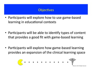 Objec?ves	
  
•  Par?cipants	
  will	
  explore	
  how	
  to	
  use	
  game-­‐based	
  
learning	
  in	
  educa?onal	
  contexts	
  
•  Par?cipants	
  will	
  be	
  able	
  to	
  iden?fy	
  types	
  of	
  content	
  
that	
  provides	
  a	
  good	
  ﬁt	
  with	
  game-­‐based	
  learning	
  
•  Par?cipants	
  will	
  explore	
  how	
  game-­‐based	
  learning	
  
provides	
  an	
  expansion	
  of	
  the	
  clinical	
  learning	
  space	
  
.	
  .	
  .	
  .	
  .	
  .	
  .	
  .	
  . 	
  . 	
  .	
  	
  	
  	
  	
  	
  	
  
©Bauman	
  2014	
  All	
  Rights	
  Reserved	
  
 