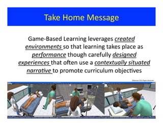 Take	
  Home	
  Message	
  
Game-­‐Based	
  Learning	
  leverages	
  created	
  
environments	
  so	
  that	
  learning	
  takes	
  place	
  as	
  
performance	
  though	
  carefully	
  designed	
  
experiences	
  that	
  oxen	
  use	
  a	
  contextually	
  situated	
  
narra:ve	
  to	
  promote	
  curriculum	
  objec?ves	
  
©Bauman	
  2012	
  Rights	
  Reserved	
  
 