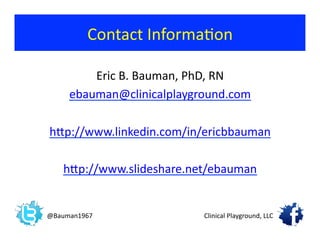Eric	
  B.	
  Bauman,	
  PhD,	
  RN	
  
ebauman@clinicalplayground.com	
  
hjp://www.linkedin.com/in/ericbbauman	
  
hjp://www.slideshare.net/ebauman	
  
Contact	
  Informa?on	
  
@Bauman1967	
   Clinical	
  Playground,	
  LLC	
  
 