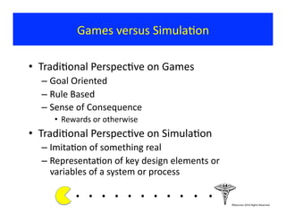 Games	
  versus	
  Simula?on	
  
•  Tradi?onal	
  Perspec?ve	
  on	
  Games	
  
– Goal	
  Oriented	
  
– Rule	
  Based	
  
– Sense	
  of	
  Consequence	
  	
  
•  Rewards	
  or	
  otherwise	
  
•  Tradi?onal	
  Perspec?ve	
  on	
  Simula?on	
  
– Imita?on	
  of	
  something	
  real	
  
– Representa?on	
  of	
  key	
  design	
  elements	
  or	
  
variables	
  of	
  a	
  system	
  or	
  process	
  
.	
  .	
  .	
  .	
  .	
  .	
  .	
  .	
  . 	
  . 	
  .	
  	
  	
  	
  	
  	
  	
  ©Bauman	
  2014	
  Rights	
  Reserved	
  
 