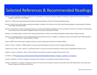 Bauman,	
  E.	
  (2007).	
  High	
  ﬁdelity	
  simula?on	
  in	
  healthcare.	
  Ph.D.	
  disserta?on,	
  The	
  University	
  of	
  Wisconsin-­‐Madison,	
  United	
  States.	
  Disserta?ons	
  &	
  Thesis	
  @	
  CIC	
  Ins?tu?ons	
  
database.	
  (Publica?on	
  no.	
  AAT	
  3294196)	
  	
  
Bauman,	
  E.	
  B.	
  (2012).	
  Game-­‐based	
  Teaching	
  and	
  Simula:on	
  in	
  Nursing	
  &	
  Healthcare.	
  New	
  York,	
  NY:	
  Springer	
  Publishing	
  Company.	
  	
  
Bauman,	
  E.	
  (2010).	
  Virtual	
  reality	
  and	
  game-­‐based	
  clinical	
  educa?on.	
  In	
  Gaberson,	
  K.B.,	
  &	
  Oermann,	
  M.H.	
  (Eds)	
  Clinical	
  teaching	
  strategies	
  in	
  nursing	
  educa:on	
  (3rd	
  ed).New	
  
York,	
  Springer	
  Publishing	
  Company.	
  
Bauman,	
  E.B.	
  and	
  Games,	
  I.A.	
  (2011).	
  Contemporary	
  theory	
  for	
  immersive	
  worlds:	
  Addressing	
  engagement,	
  culture,	
  and	
  diversity.	
  In	
  Cheney,	
  A.	
  and	
  Sanders,	
  R.	
  (Eds)	
  Teaching	
  
and	
  Learning	
  in	
  3D	
  Immersive	
  Worlds:	
  Pedagogical	
  models	
  and	
  construc:vist	
  approaches.	
  IGI	
  Global.	
  	
  
Bauman,	
  E.	
  B.	
  and	
  Ralston-­‐Berg,	
  P.	
  (In	
  Press).	
  Serious	
  Gaming	
  using	
  Simula?ons.	
  In	
  Jeﬀries,	
  P.	
  (Ed).	
  Advanced	
  Simula:on	
  in	
  Nursing.	
  Na?onal	
  League	
  of	
  Nursing.	
  	
  
Bauman,	
  E.	
  B.	
  and	
  Ralston-­‐Berg,	
  P.	
  (In	
  Press).	
  Virtual	
  Simula?on	
  and	
  Game-­‐Based	
  Learning.	
  In	
  J.	
  Palaganas,	
  J.	
  Maxworthy,	
  C.	
  Epps,	
  and	
  M.E.	
  Mancini	
  (Eds).	
  Deﬁning	
  Excellence	
  
in	
  Simula:on.	
  Wolters	
  Kluwe	
  –	
  Lippincoj	
  Williams	
  &	
  Wilkins.	
  	
  
Benner,	
  P.	
  (1984).	
  From	
  novice	
  to	
  expert:	
  Excellence	
  and	
  power	
  in	
  clinical	
  nursing	
  prac:ce.	
  Menlo	
  Park,	
  CA:	
  Addison-­‐Wesley.	
  
Benner,	
  P.,	
  Tanner,	
  C.,	
  &	
  Chesla,	
  C.	
  (2009).	
  Exper:se	
  in	
  nursing:	
  Caring,	
  clinical	
  judgment,	
  and	
  ethics.	
  New	
  York:	
  Springer	
  Publishing	
  Company	
  	
  
Culhane-­‐Pera,	
  K.A.,	
  Reif,	
  C.,	
  Egli,	
  E.,	
  Baker,	
  N.J.,	
  and	
  Kassekert	
  (1997).	
  A	
  curriculum	
  for	
  mul?cultural	
  educa?on	
  in	
  family	
  medicine.	
  Family	
  Medicine,	
  29(10),	
  719-­‐723.	
  
Faragher,	
  J.F.,	
  Boese,	
  T.,	
  &	
  Decker,	
  S.,	
  Sando,	
  C.	
  (2011).	
  Standards	
  of	
  best	
  prac?ce:	
  Simula?on.	
  Simula:on	
  in	
  Nursing,	
  7(4),	
  S1-­‐S20.	
  
Fitz-­‐Walter,	
  Z.	
  (2012hjp://gamasutra.com/blogs/ZacharyFitzWalter/20120426/169287/Gamiﬁca?on_Thoughts_on_deﬁni?on_and_design.php	
  
Foronda,	
  C.	
  &	
  Bauman,	
  E.	
  (In	
  Press).	
  Strategies	
  to	
  incorporate	
  virtual	
  simula?on	
  in	
  nurse	
  educa?on.	
  Clinical	
  Simula:on	
  in	
  Nursing.	
  
Foronda,	
  C.,	
  Gajamorta,	
  K.,	
  Snowden,	
  K.,	
  &	
  Bauman,	
  E.	
  (2013).	
  Use	
  of	
  virtual	
  clinical	
  simula?on	
  to	
  improve	
  communica?on	
  skills	
  of	
  RN	
  to	
  BSN	
  students:	
  a	
  pilot	
  study.	
  Nurse	
  
Educa:on	
  Today,	
  doi:10.1016/j.nedt.2013.10.007	
  	
  
Selected	
  References	
  &	
  Recommended	
  Readings	
  
©Bauman	
  2012	
  Rights	
  Reserved	
  
 