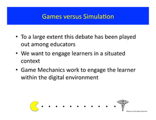 Games	
  versus	
  Simula?on	
  
•  To	
  a	
  large	
  extent	
  this	
  debate	
  has	
  been	
  played	
  
out	
  among	
  educators	
  
•  We	
  want	
  to	
  engage	
  learners	
  in	
  a	
  situated	
  
context	
  
•  Game	
  Mechanics	
  work	
  to	
  engage	
  the	
  learner	
  
within	
  the	
  digital	
  environment	
  
.	
  .	
  .	
  .	
  .	
  .	
  .	
  .	
  . 	
  . 	
  .	
  	
  	
  	
  	
  	
  	
  ©Bauman	
  2014	
  Rights	
  Reserved	
  
 
