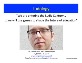 “We	
  are	
  entering	
  the	
  Ludic	
  Century…	
  
…	
  we	
  will	
  use	
  games	
  to	
  shape	
  the	
  future	
  of	
  educa?on”	
  	
  
Ludology	
  
Eric	
  Zimmerman,	
  NYU	
  Games	
  Center	
  
6/15/2011	
  at	
  GLS7	
  
www.ericzimmerman.com/	
  
hjp://gamecenter.nyu.edu/tag/eric-­‐zimmerman	
   ©Bauman	
  2012	
  Rights	
  Reserved	
  
 