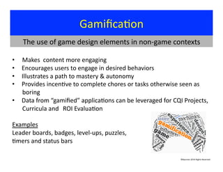 Gamiﬁca?on	
  
©Bauman	
  2014	
  Rights	
  Reserved	
  
• 	
  	
  	
  	
  	
  Makes	
  	
  content	
  more	
  engaging	
  
•  	
  Encourages	
  users	
  to	
  engage	
  in	
  desired	
  behaviors	
  
•  	
  Illustrates	
  a	
  path	
  to	
  mastery	
  &	
  autonomy	
  
•  	
  Provides	
  incen?ve	
  to	
  complete	
  chores	
  or	
  tasks	
  otherwise	
  seen	
  as	
   	
  
	
  boring	
  
•  	
  Data	
  from	
  “gamiﬁed”	
  applica?ons	
  can	
  be	
  leveraged	
  for	
  CQI	
  Projects,	
  
	
  Curricula	
  and	
  	
  ROI	
  Evalua?on	
  	
  
Examples 	
  	
  
Leader	
  boards,	
  badges,	
  level-­‐ups,	
  puzzles,	
  	
  
?mers	
  and	
  status	
  bars	
   	
   	
   	
   	
  	
  
	
   	
   	
   	
   	
   	
   	
   	
   	
   	
   	
  	
  
The	
  use	
  of	
  game	
  design	
  elements	
  in	
  non-­‐game	
  contexts	
  
 