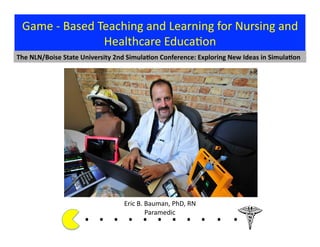 Eric	
  B.	
  Bauman,	
  PhD,	
  RN	
  
Paramedic	
  
Game	
  -­‐	
  Based	
  Teaching	
  and	
  Learning	
  for	
  Nursing	
  and	
  
Healthcare	
  Educa?on	
  
The	
  NLN/Boise	
  State	
  University	
  2nd	
  Simula9on	
  Conference:	
  Exploring	
  New	
  Ideas	
  in	
  Simula9on	
  
.	
  .	
  .	
  .	
  .	
  .	
  .	
  .	
  . 	
  . 	
  .	
  	
  	
  	
  	
  	
  	
  
 