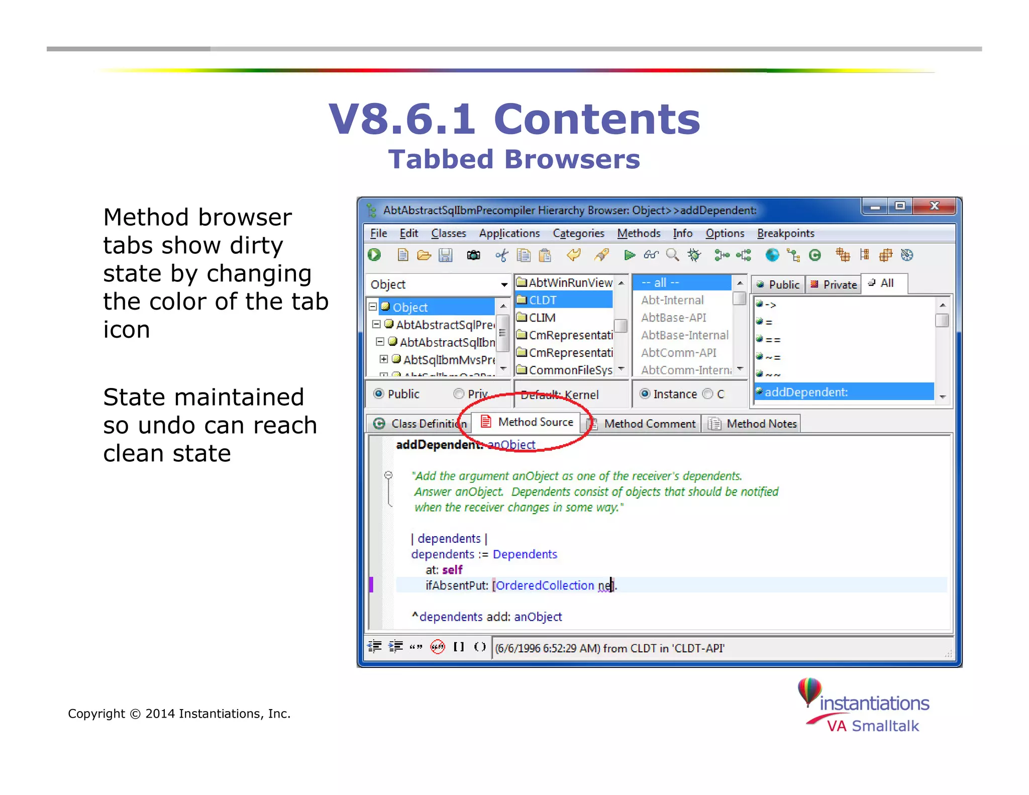 Copyright © 2014 Instantiations, Inc. 
V8.6.1 Contents 
Tabbed Browsers 
Method browser 
tabs show dirty 
state by changing 
the color of the tab 
icon 
State maintained 
so undo can reach 
clean state 
 