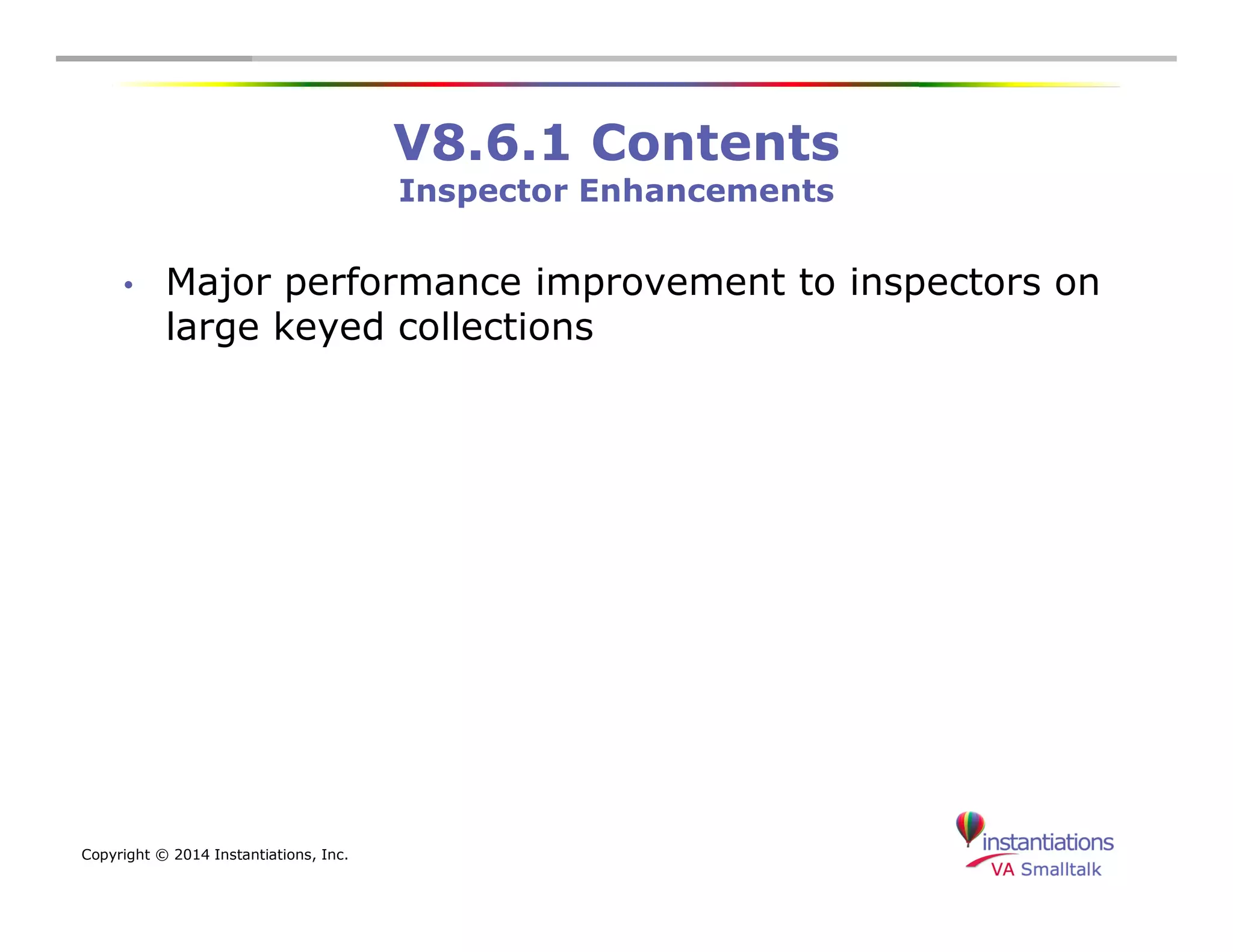 Copyright © 2014 Instantiations, Inc. 
V8.6.1 Contents 
Inspector Enhancements 
• Major performance improvement to inspectors on 
large keyed collections 
 