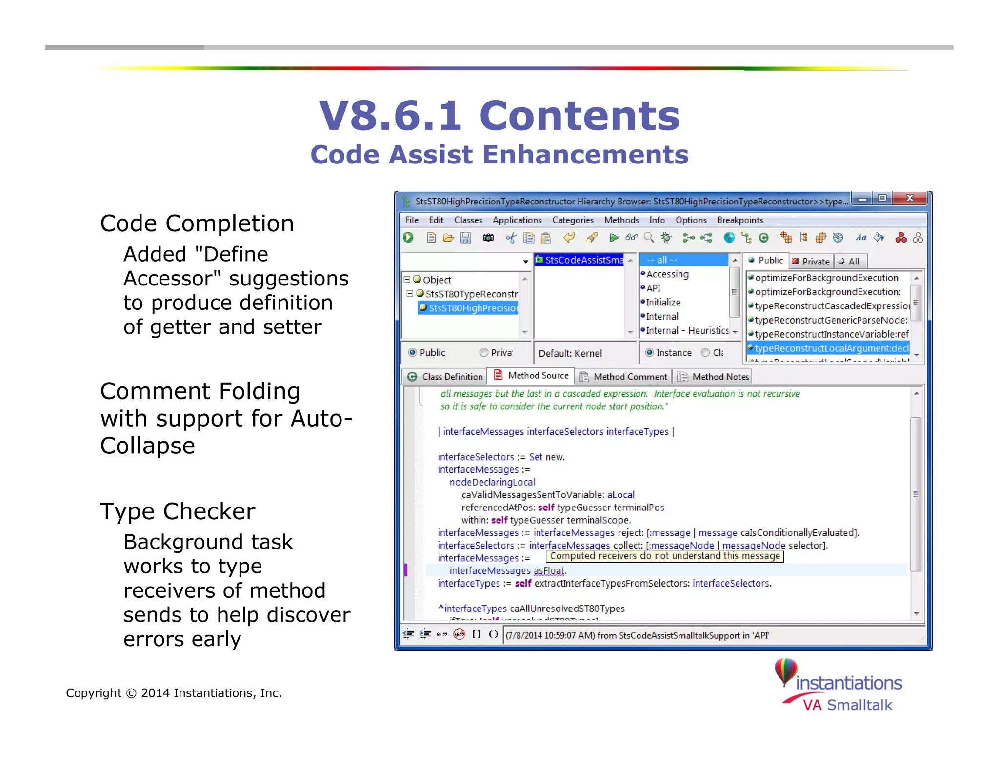 Copyright © 2014 Instantiations, Inc. 
V8.6.1 Contents 
Code Assist Enhancements 
Code Completion 
Added "Define 
Accessor" suggestions 
to produce definition 
of getter and setter 
Comment Folding 
with support for Auto- 
Collapse 
Type Checker 
Background task 
works to type 
receivers of method 
sends to help discover 
errors early 
 