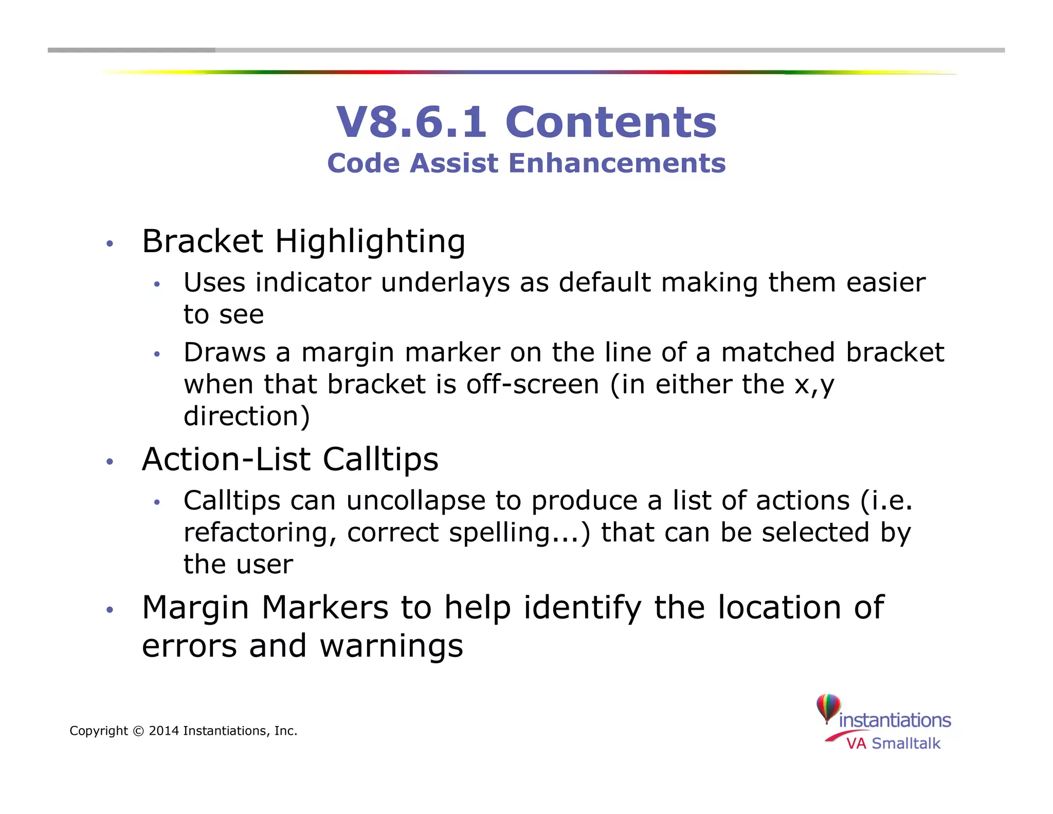 Copyright © 2014 Instantiations, Inc. 
V8.6.1 Contents 
Code Assist Enhancements 
• Bracket Highlighting 
• Uses indicator underlays as default making them easier 
to see 
• Draws a margin marker on the line of a matched bracket 
when that bracket is off-screen (in either the x,y 
direction) 
• Action-List Calltips 
• Calltips can uncollapse to produce a list of actions (i.e. 
refactoring, correct spelling...) that can be selected by 
the user 
• Margin Markers to help identify the location of 
errors and warnings 
 