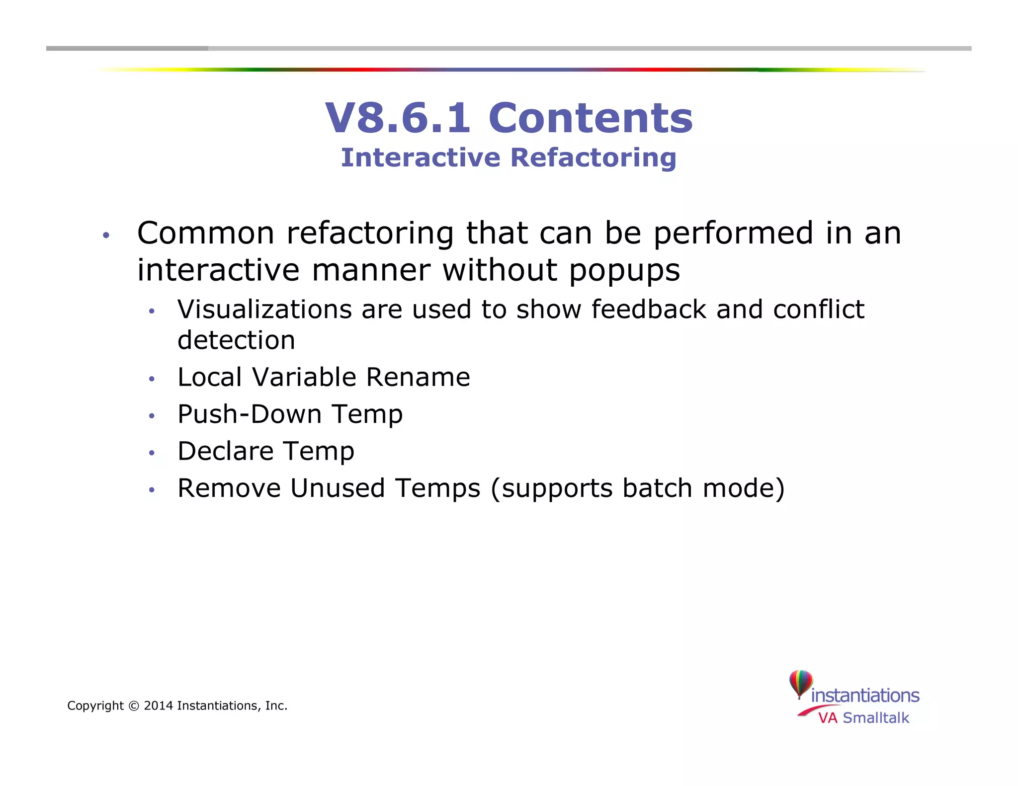 Copyright © 2014 Instantiations, Inc. 
V8.6.1 Contents 
Interactive Refactoring 
• Common refactoring that can be performed in an 
interactive manner without popups 
• Visualizations are used to show feedback and conflict 
detection 
• Local Variable Rename 
• Push-Down Temp 
• Declare Temp 
• Remove Unused Temps (supports batch mode) 
 
