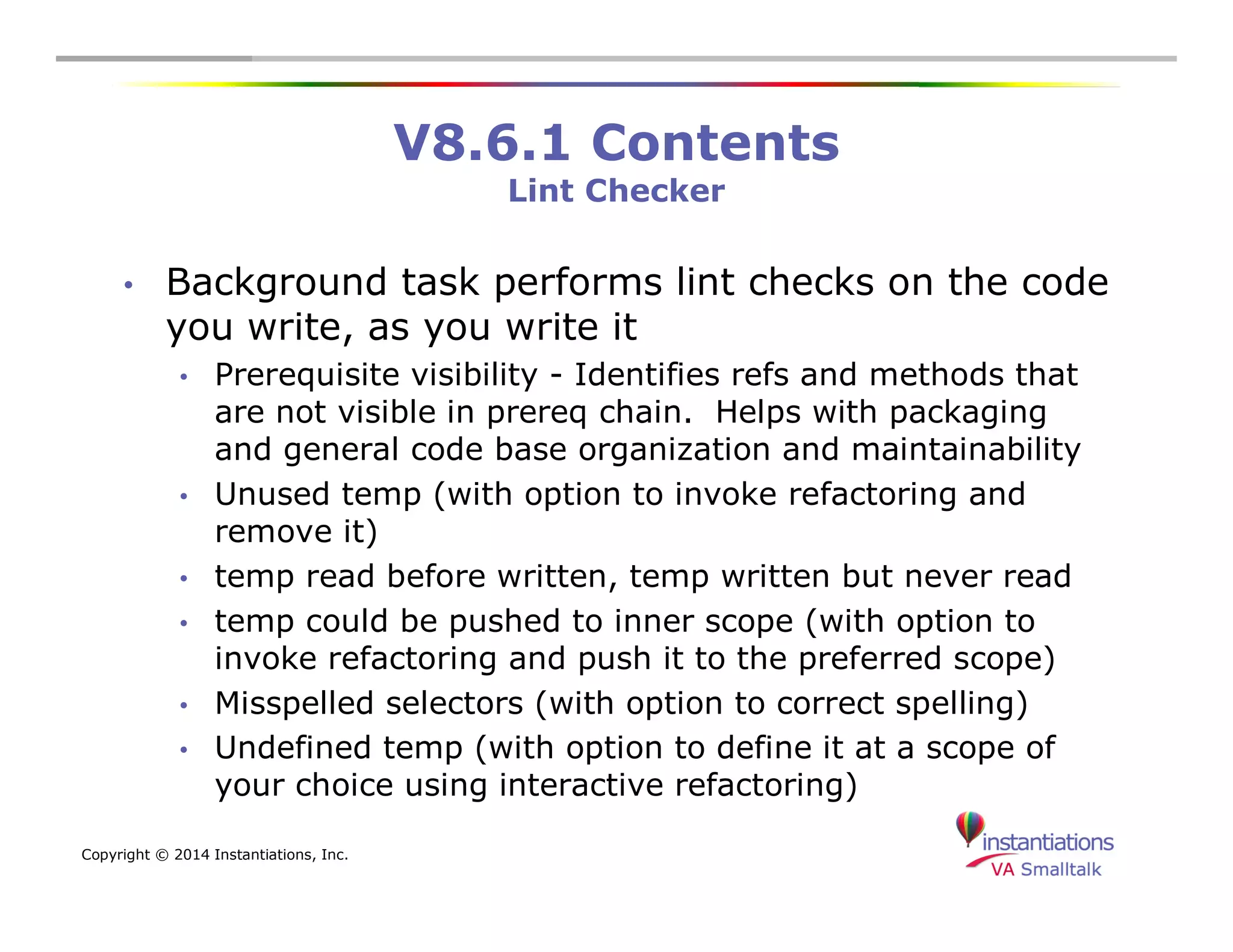 Copyright © 2014 Instantiations, Inc. 
V8.6.1 Contents 
Lint Checker 
• Background task performs lint checks on the code 
you write, as you write it 
• Prerequisite visibility - Identifies refs and methods that 
are not visible in prereq chain. Helps with packaging 
and general code base organization and maintainability 
• Unused temp (with option to invoke refactoring and 
remove it) 
• temp read before written, temp written but never read 
• temp could be pushed to inner scope (with option to 
invoke refactoring and push it to the preferred scope) 
• Misspelled selectors (with option to correct spelling) 
• Undefined temp (with option to define it at a scope of 
your choice using interactive refactoring) 
 
