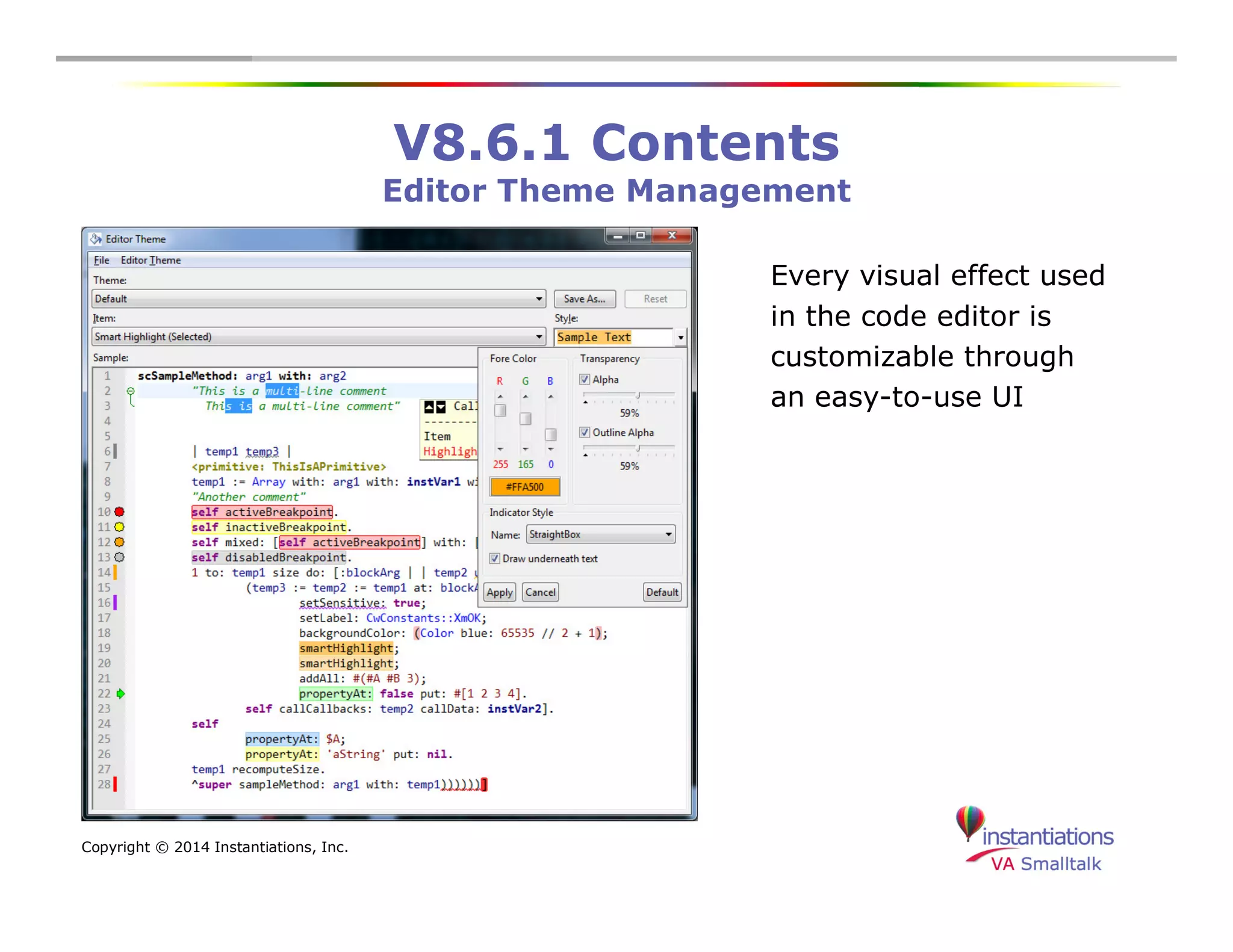 Copyright © 2014 Instantiations, Inc. 
V8.6.1 Contents 
Editor Theme Management 
Every visual effect used 
in the code editor is 
customizable through 
an easy-to-use UI 
 