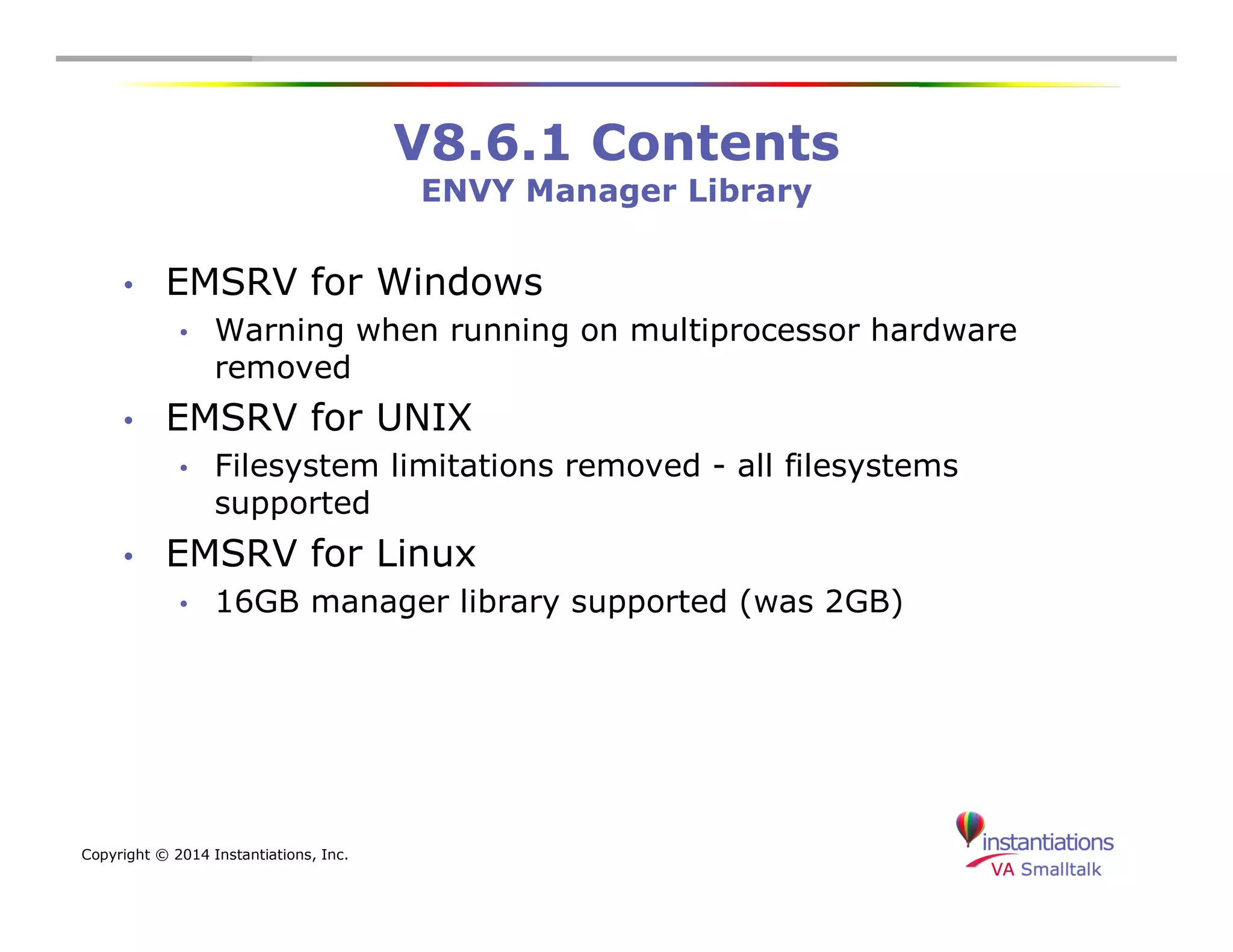 Copyright © 2014 Instantiations, Inc. 
V8.6.1 Contents 
ENVY Manager Library 
• EMSRV for Windows 
• Warning when running on multiprocessor hardware 
removed 
• EMSRV for UNIX 
• Filesystem limitations removed - all filesystems 
supported 
• EMSRV for Linux 
• 16GB manager library supported (was 2GB) 
 