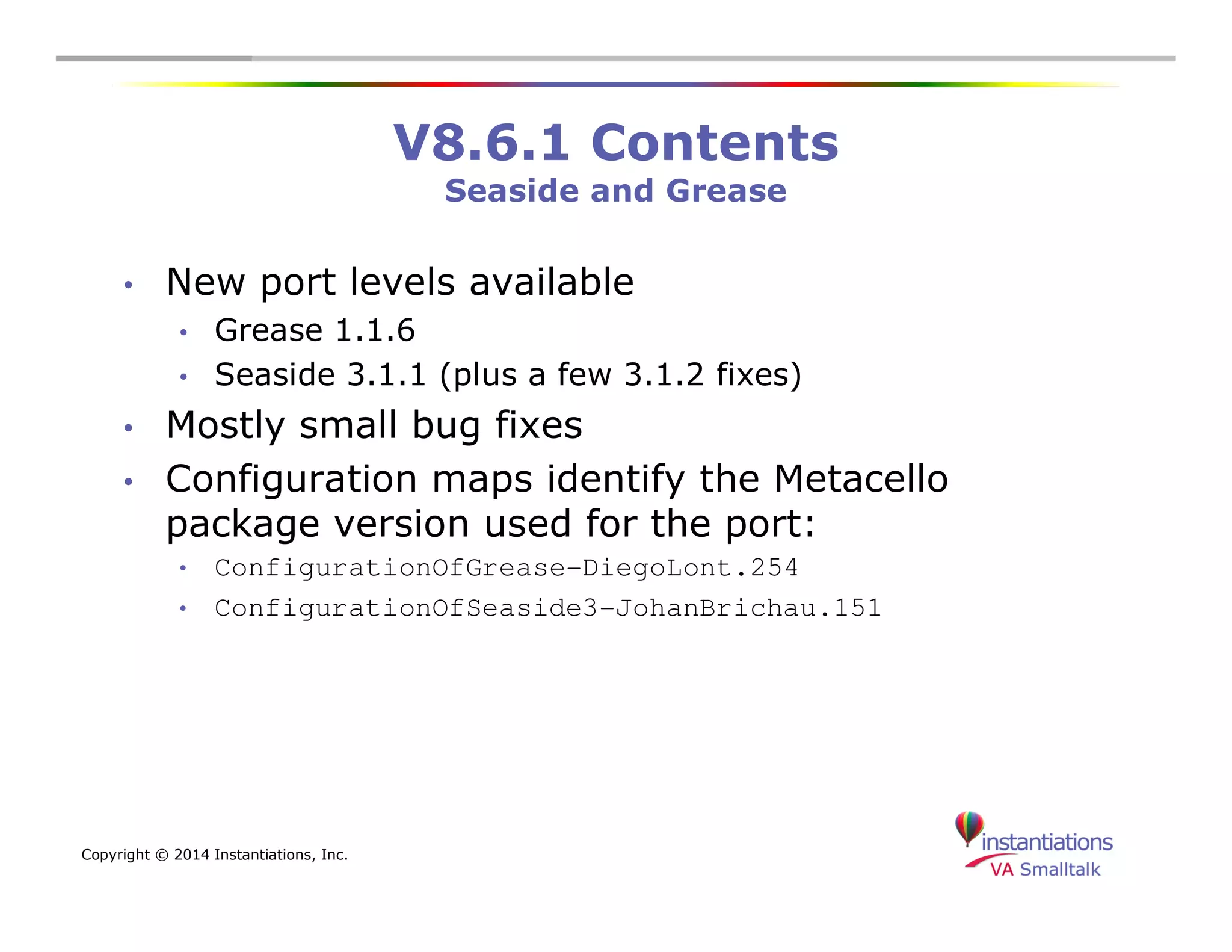 Copyright © 2014 Instantiations, Inc. 
V8.6.1 Contents 
Seaside and Grease 
• New port levels available 
• Grease 1.1.6 
• Seaside 3.1.1 (plus a few 3.1.2 fixes) 
• Mostly small bug fixes 
• Configuration maps identify the Metacello 
package version used for the port: 
• ConfigurationOfGrease-DiegoLont.254 
• ConfigurationOfSeaside3-JohanBrichau.151 
 