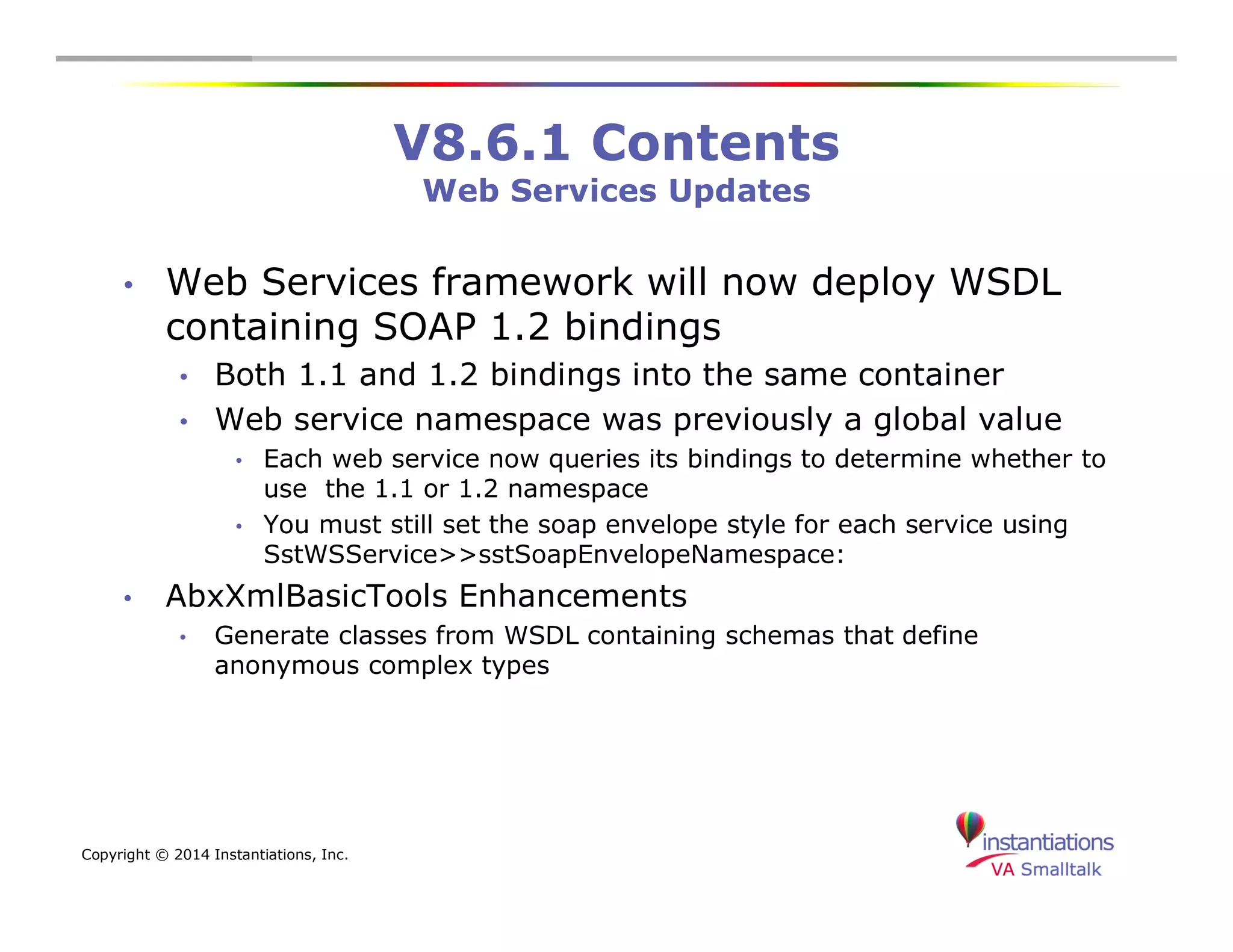 Copyright © 2014 Instantiations, Inc. 
V8.6.1 Contents 
Web Services Updates 
• Web Services framework will now deploy WSDL 
containing SOAP 1.2 bindings 
• Both 1.1 and 1.2 bindings into the same container 
• Web service namespace was previously a global value 
• Each web service now queries its bindings to determine whether to 
use the 1.1 or 1.2 namespace 
• You must still set the soap envelope style for each service using 
SstWSService>>sstSoapEnvelopeNamespace: 
• AbxXmlBasicTools Enhancements 
• Generate classes from WSDL containing schemas that define 
anonymous complex types 
 