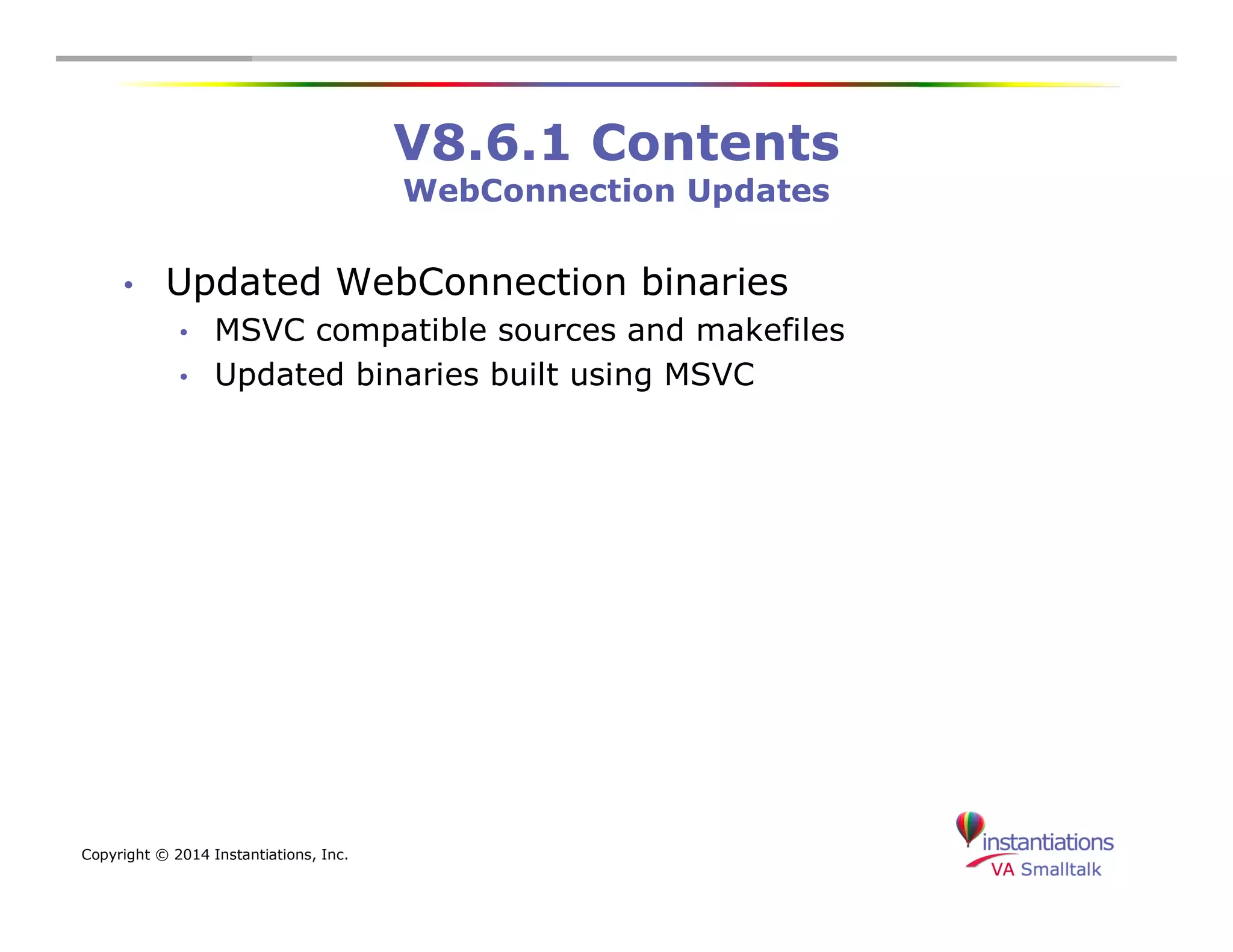 Copyright © 2014 Instantiations, Inc. 
V8.6.1 Contents 
WebConnection Updates 
• Updated WebConnection binaries 
• MSVC compatible sources and makefiles 
• Updated binaries built using MSVC 
 