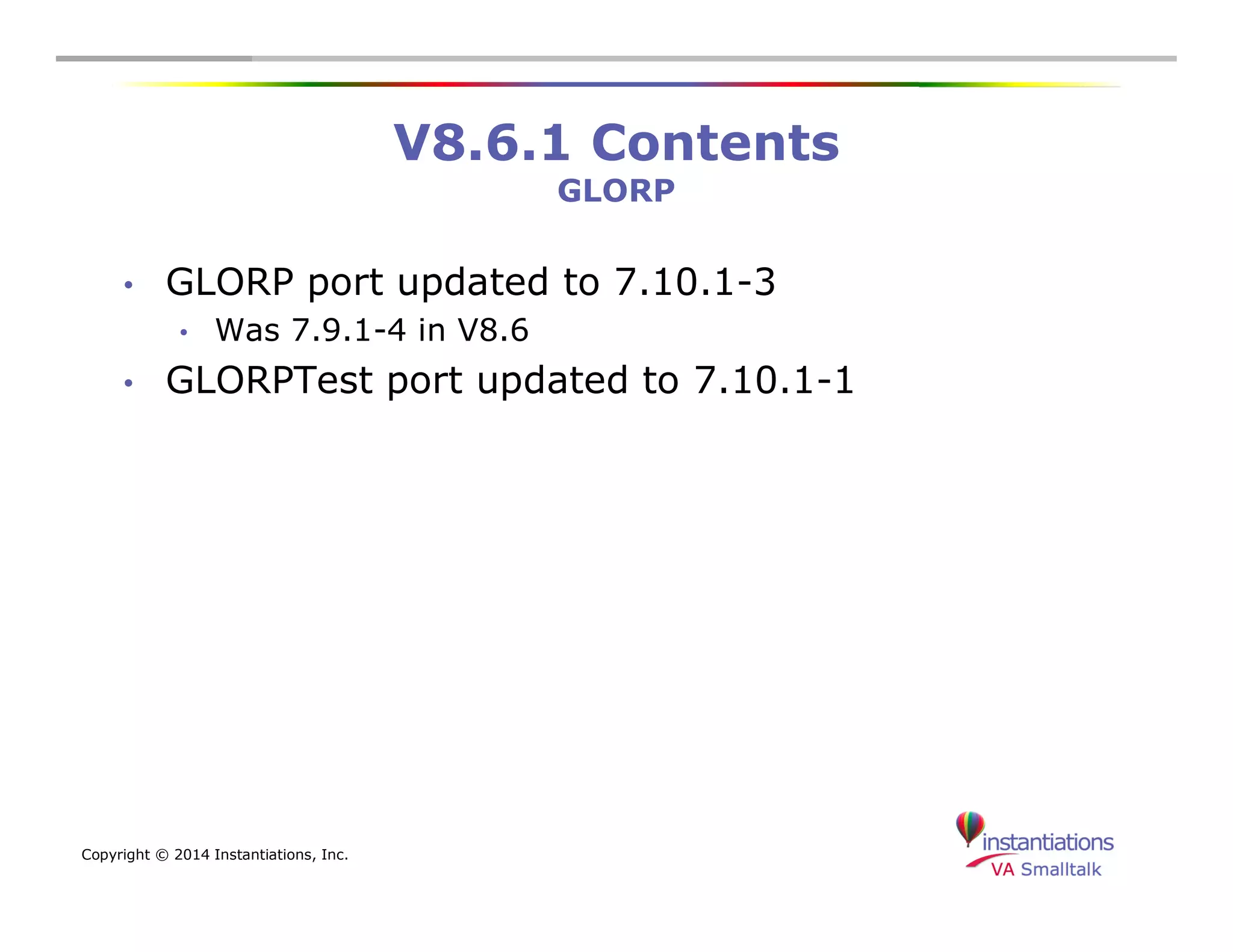 Copyright © 2014 Instantiations, Inc. 
V8.6.1 Contents 
GLORP 
• GLORP port updated to 7.10.1-3 
• Was 7.9.1-4 in V8.6 
• GLORPTest port updated to 7.10.1-1 
 