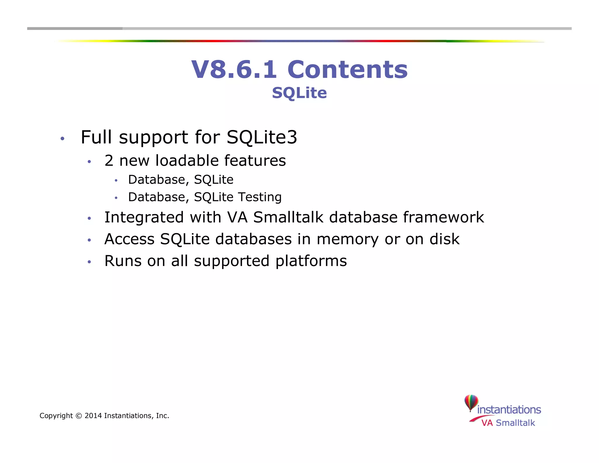 Copyright © 2014 Instantiations, Inc. 
V8.6.1 Contents 
SQLite 
• Full support for SQLite3 
• 2 new loadable features 
• Database, SQLite 
• Database, SQLite Testing 
• Integrated with VA Smalltalk database framework 
• Access SQLite databases in memory or on disk 
• Runs on all supported platforms 
 