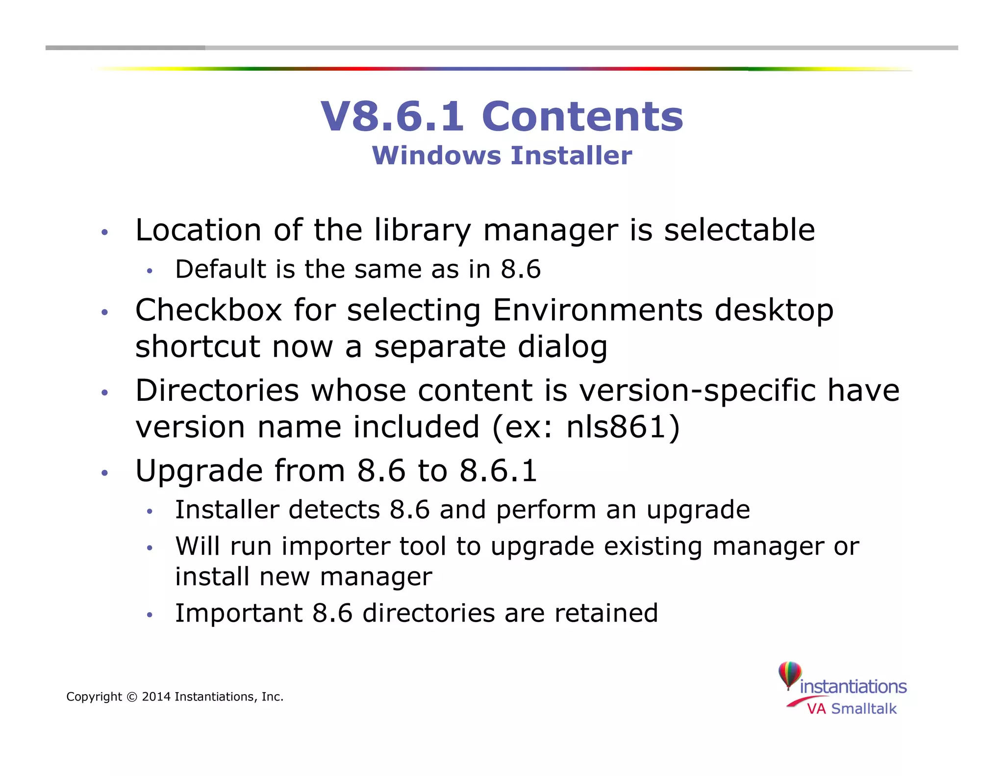 Copyright © 2014 Instantiations, Inc. 
V8.6.1 Contents 
Windows Installer 
• Location of the library manager is selectable 
• Default is the same as in 8.6 
• Checkbox for selecting Environments desktop 
shortcut now a separate dialog 
• Directories whose content is version-specific have 
version name included (ex: nls861) 
• Upgrade from 8.6 to 8.6.1 
• Installer detects 8.6 and perform an upgrade 
• Will run importer tool to upgrade existing manager or 
install new manager 
• Important 8.6 directories are retained 
 