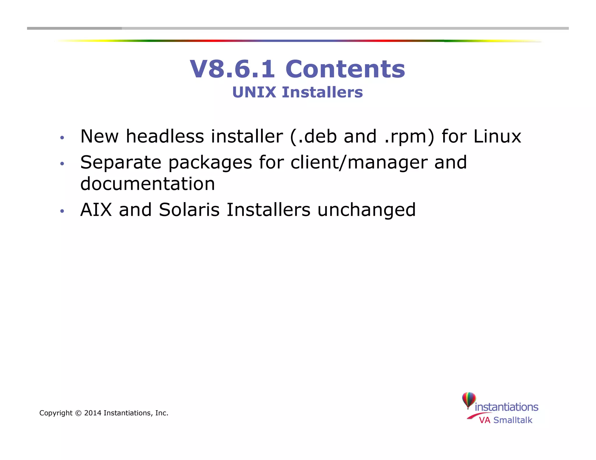 Copyright © 2014 Instantiations, Inc. 
V8.6.1 Contents 
UNIX Installers 
• New headless installer (.deb and .rpm) for Linux 
• Separate packages for client/manager and 
documentation 
• AIX and Solaris Installers unchanged 
 