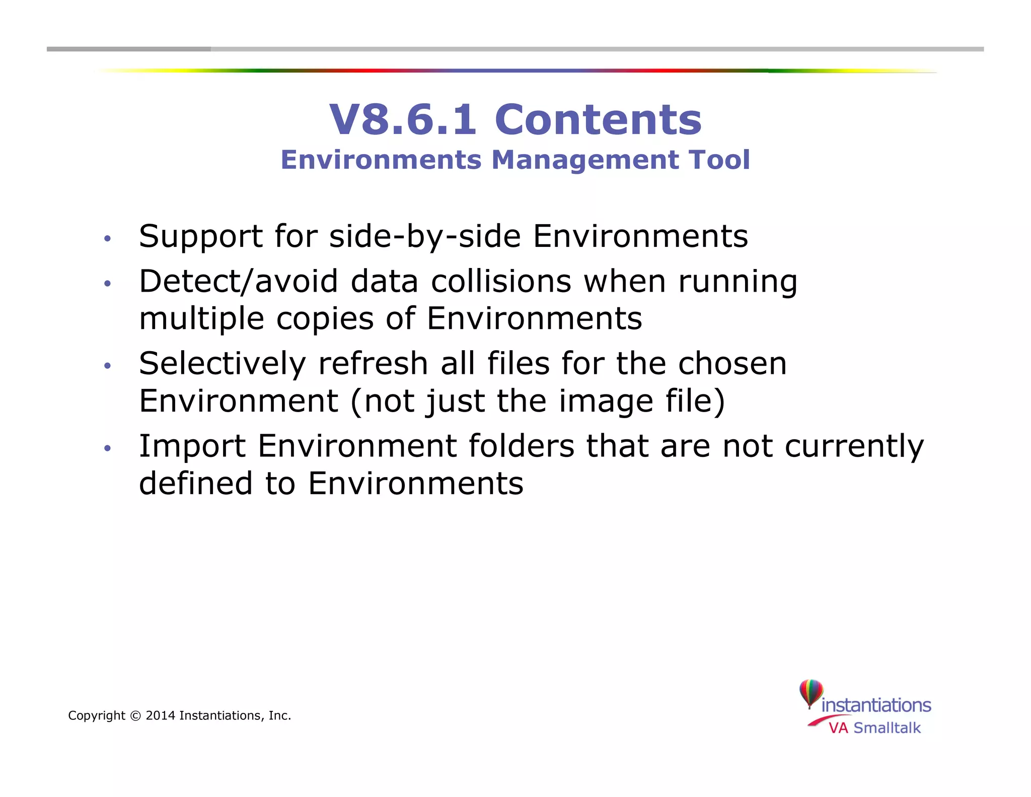 Copyright © 2014 Instantiations, Inc. 
V8.6.1 Contents 
Environments Management Tool 
• Support for side-by-side Environments 
• Detect/avoid data collisions when running 
multiple copies of Environments 
• Selectively refresh all files for the chosen 
Environment (not just the image file) 
• Import Environment folders that are not currently 
defined to Environments 
 