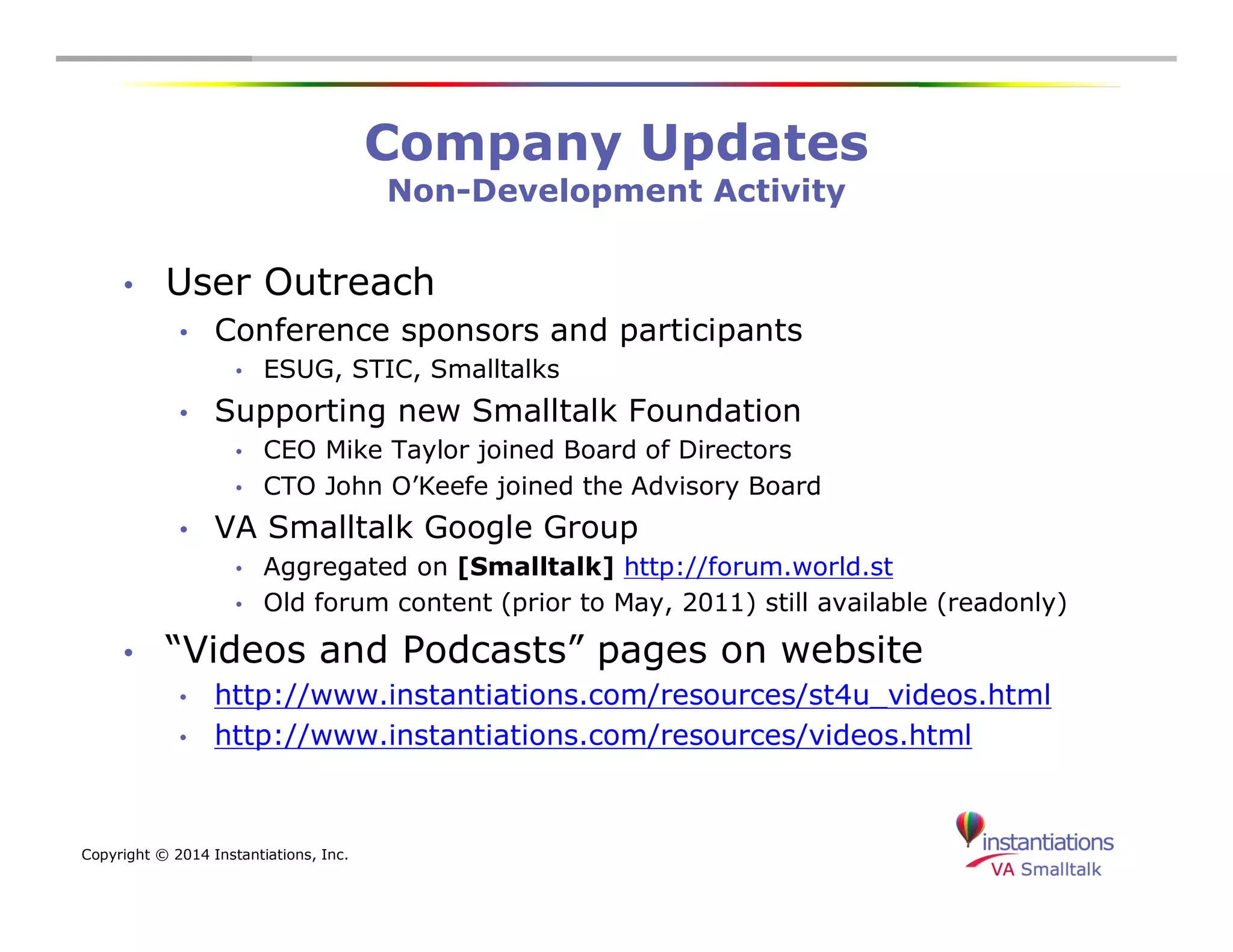 Copyright © 2014 Instantiations, Inc. 
Company Updates 
Non-Development Activity 
• User Outreach 
• Conference sponsors and participants 
• ESUG, STIC, Smalltalks 
• Supporting new Smalltalk Foundation 
• CEO Mike Taylor joined Board of Directors 
• CTO John O’Keefe joined the Advisory Board 
• VA Smalltalk Google Group 
• Aggregated on [Smalltalk] http://forum.world.st 
• Old forum content (prior to May, 2011) still available (readonly) 
• “Videos and Podcasts” pages on website 
• http://www.instantiations.com/resources/st4u_videos.html 
• http://www.instantiations.com/resources/videos.html 
 