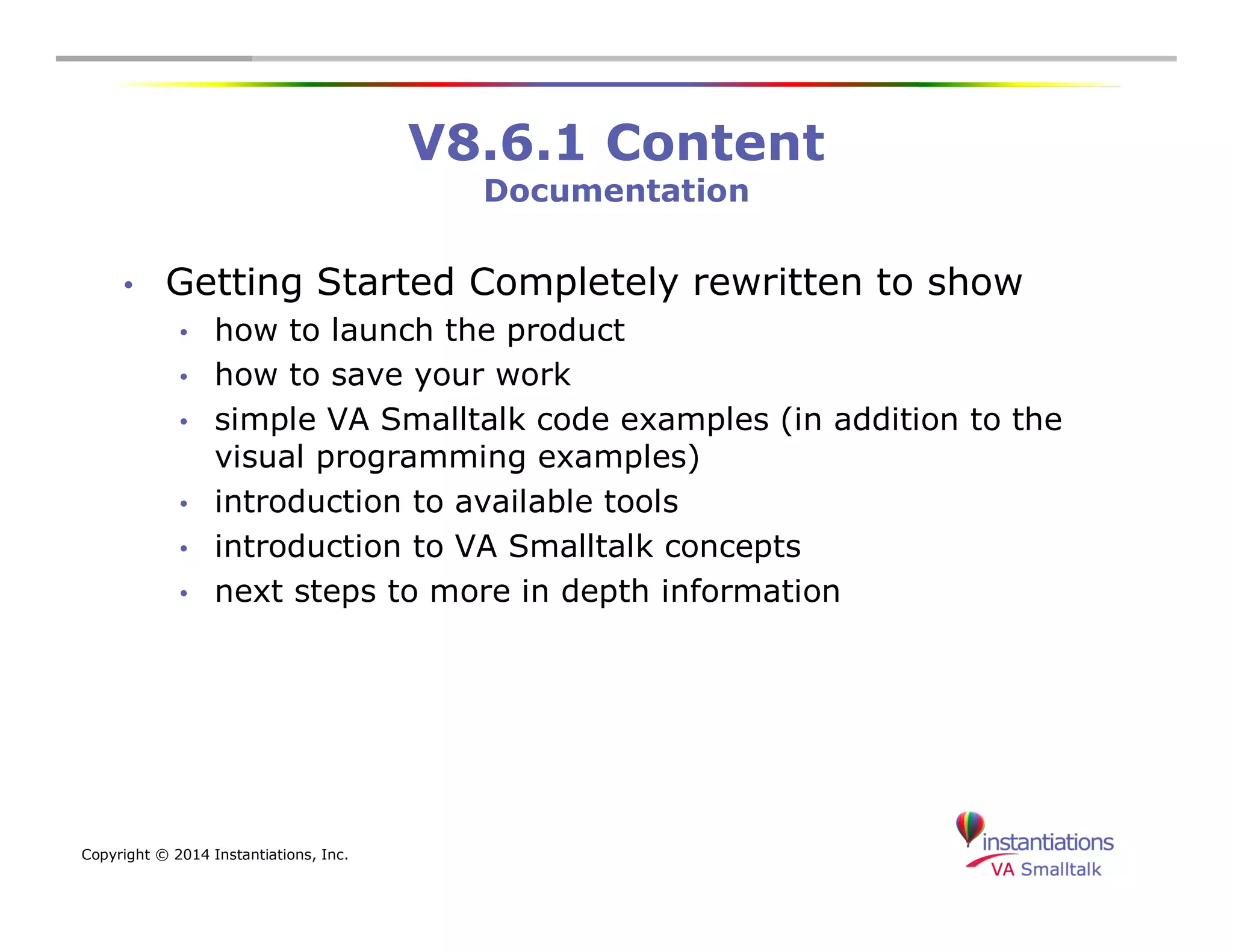 Copyright © 2014 Instantiations, Inc. 
V8.6.1 Content 
Documentation 
• Getting Started Completely rewritten to show 
• how to launch the product 
• how to save your work 
• simple VA Smalltalk code examples (in addition to the 
visual programming examples) 
• introduction to available tools 
• introduction to VA Smalltalk concepts 
• next steps to more in depth information 
 