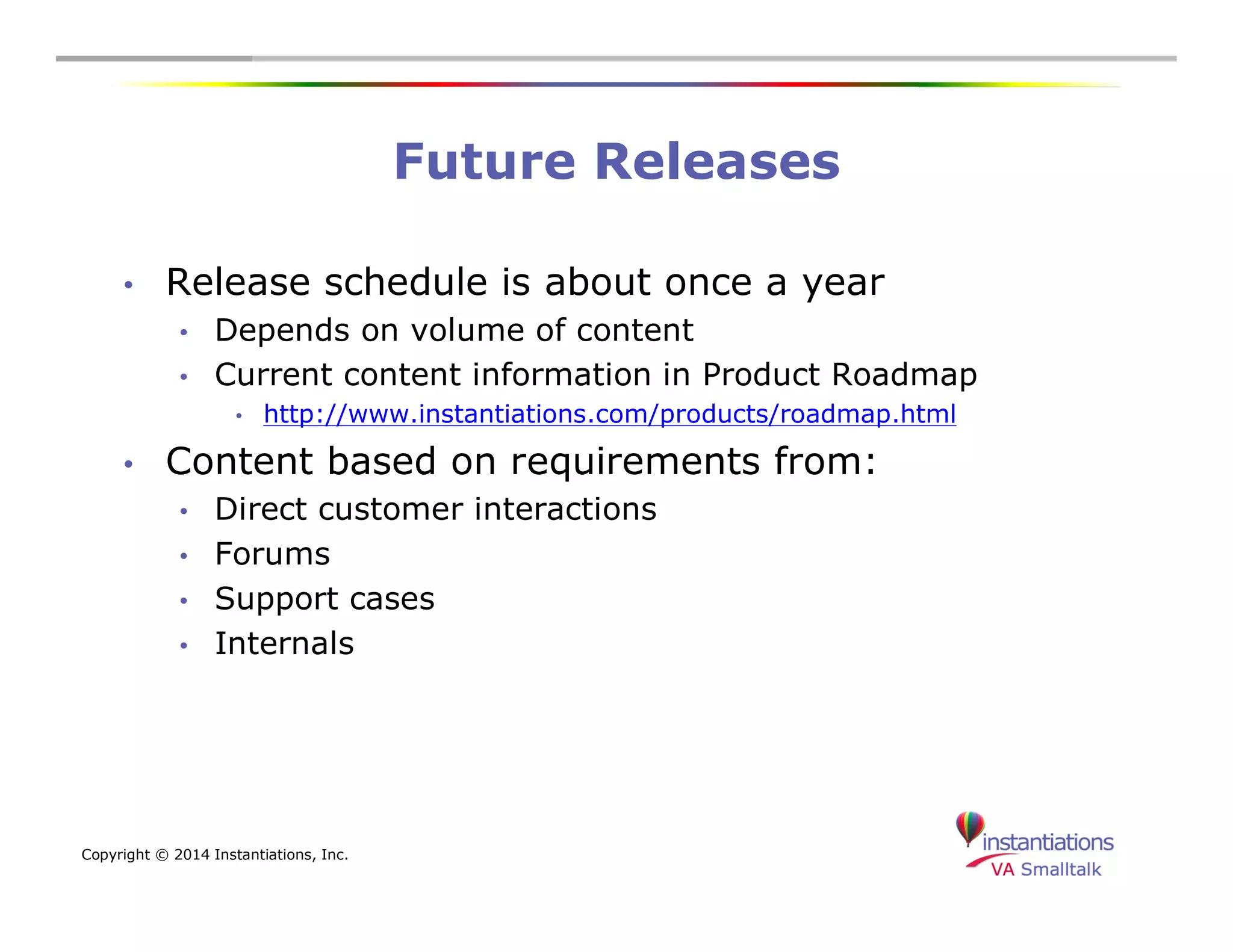 Copyright © 2014 Instantiations, Inc. 
Future Releases 
• Release schedule is about once a year 
• Depends on volume of content 
• Current content information in Product Roadmap 
• http://www.instantiations.com/products/roadmap.html 
• Content based on requirements from: 
• Direct customer interactions 
• Forums 
• Support cases 
• Internals 
 
