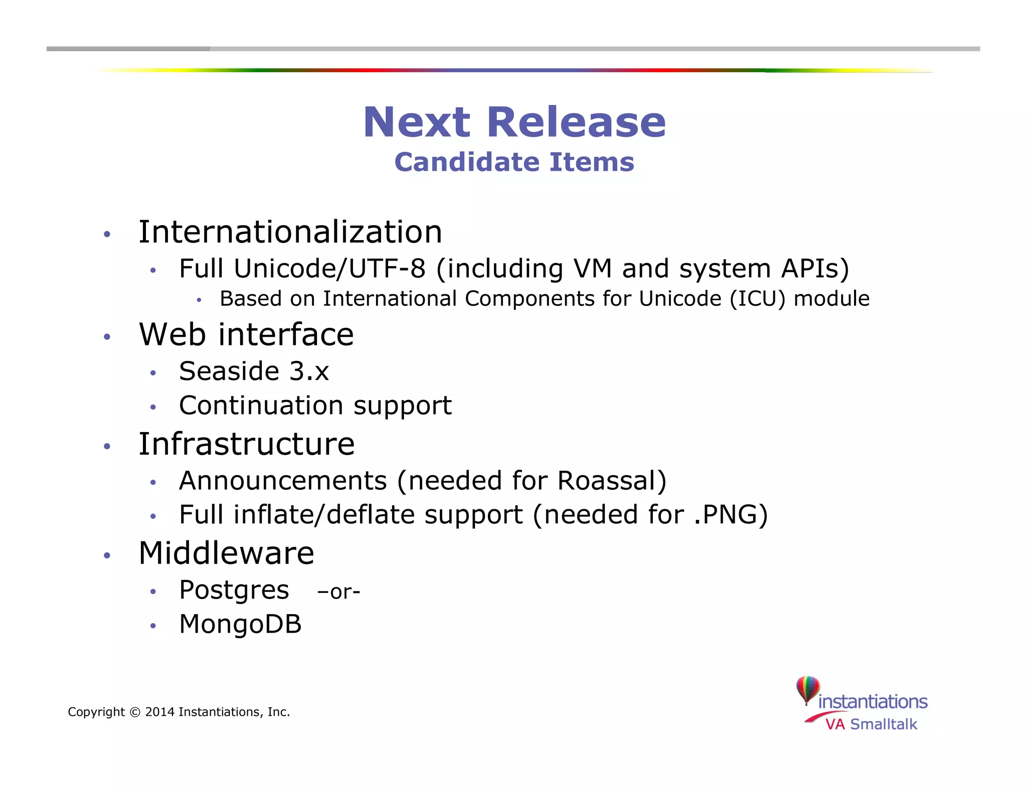 Copyright © 2014 Instantiations, Inc. 
Next Release 
Candidate Items 
• Internationalization 
• Full Unicode/UTF-8 (including VM and system APIs) 
• Based on International Components for Unicode (ICU) module 
• Web interface 
• Seaside 3.x 
• Continuation support 
• Infrastructure 
• Announcements (needed for Roassal) 
• Full inflate/deflate support (needed for .PNG) 
• Middleware 
• Postgres –or- 
• MongoDB 
 