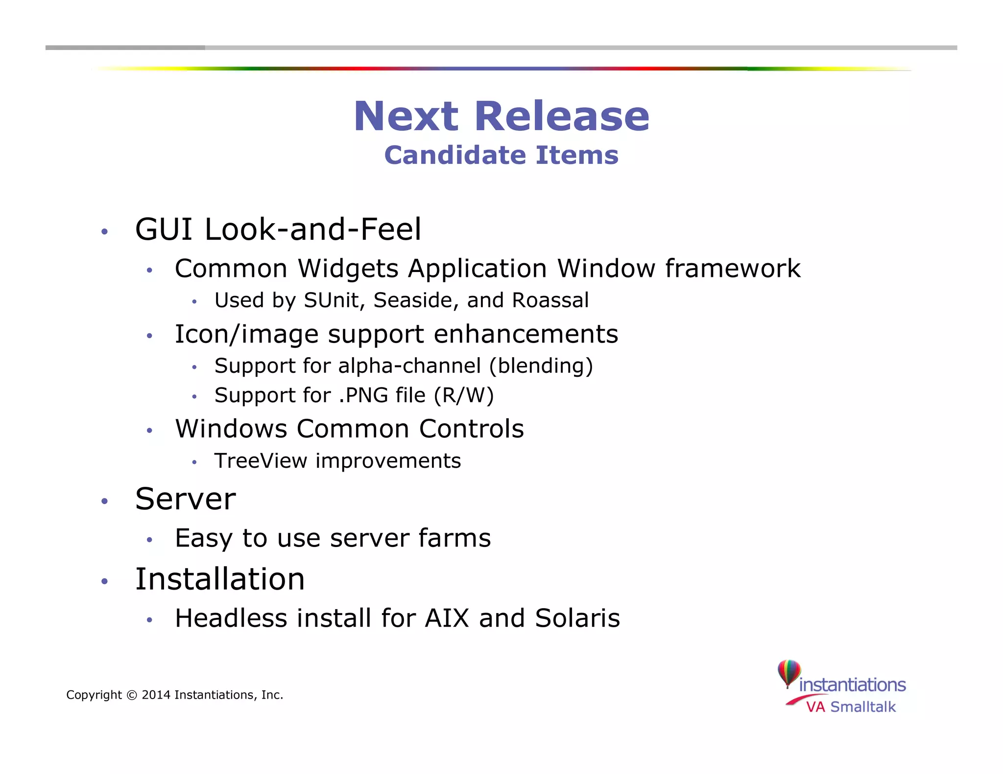 Copyright © 2014 Instantiations, Inc. 
Next Release 
Candidate Items 
• GUI Look-and-Feel 
• Common Widgets Application Window framework 
• Used by SUnit, Seaside, and Roassal 
• Icon/image support enhancements 
• Support for alpha-channel (blending) 
• Support for .PNG file (R/W) 
• Windows Common Controls 
• TreeView improvements 
• Server 
• Easy to use server farms 
• Installation 
• Headless install for AIX and Solaris 
 