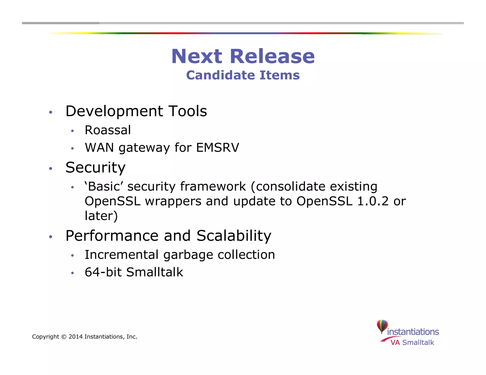 Copyright © 2014 Instantiations, Inc. 
Next Release 
Candidate Items 
• Development Tools 
• Roassal 
• WAN gateway for EMSRV 
• Security 
• ‘Basic’ security framework (consolidate existing 
OpenSSL wrappers and update to OpenSSL 1.0.2 or 
later) 
• Performance and Scalability 
• Incremental garbage collection 
• 64-bit Smalltalk 
 