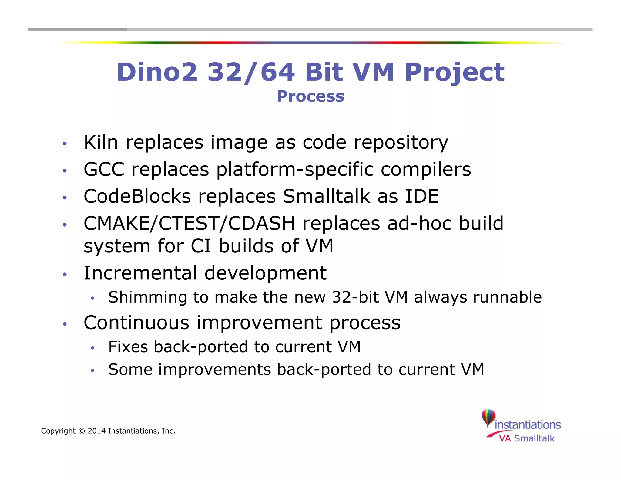 Dino2 32/64 Bit VM Project 
Copyright © 2014 Instantiations, Inc. 
Process 
• Kiln replaces image as code repository 
• GCC replaces platform-specific compilers 
• CodeBlocks replaces Smalltalk as IDE 
• CMAKE/CTEST/CDASH replaces ad-hoc build 
system for CI builds of VM 
• Incremental development 
• Shimming to make the new 32-bit VM always runnable 
• Continuous improvement process 
• Fixes back-ported to current VM 
• Some improvements back-ported to current VM 
 
