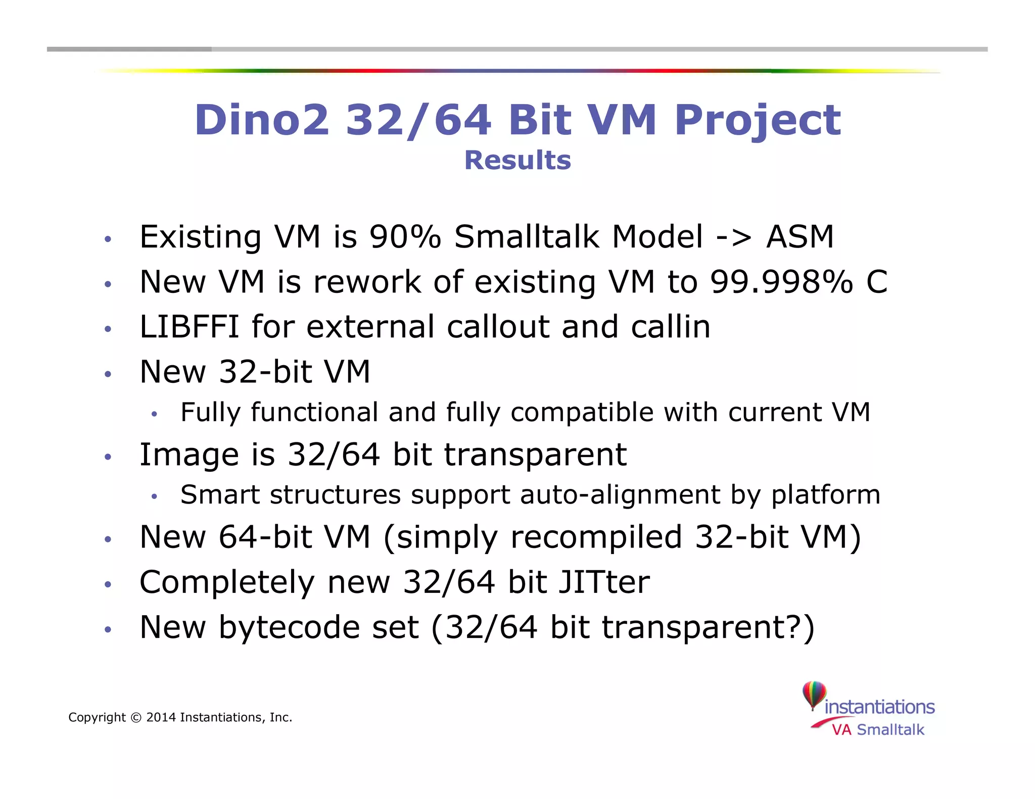 Dino2 32/64 Bit VM Project 
Copyright © 2014 Instantiations, Inc. 
Results 
• Existing VM is 90% Smalltalk Model -> ASM 
• New VM is rework of existing VM to 99.998% C 
• LIBFFI for external callout and callin 
• New 32-bit VM 
• Fully functional and fully compatible with current VM 
• Image is 32/64 bit transparent 
• Smart structures support auto-alignment by platform 
• New 64-bit VM (simply recompiled 32-bit VM) 
• Completely new 32/64 bit JITter 
• New bytecode set (32/64 bit transparent?) 
 