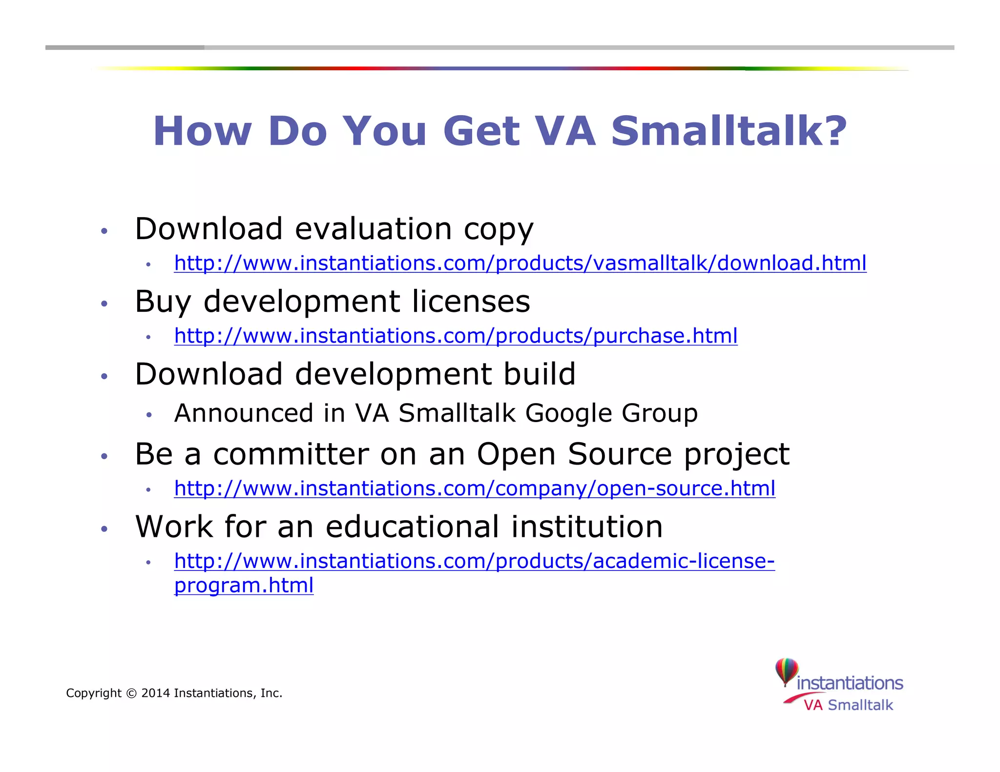 How Do You Get VA Smalltalk? 
• Download evaluation copy 
• http://www.instantiations.com/products/vasmalltalk/download.html 
• Buy development licenses 
• http://www.instantiations.com/products/purchase.html 
• Download development build 
• Announced in VA Smalltalk Google Group 
• Be a committer on an Open Source project 
• http://www.instantiations.com/company/open-source.html 
• Work for an educational institution 
• http://www.instantiations.com/products/academic-license-program. 
html 
Copyright © 2014 Instantiations, Inc. 
 