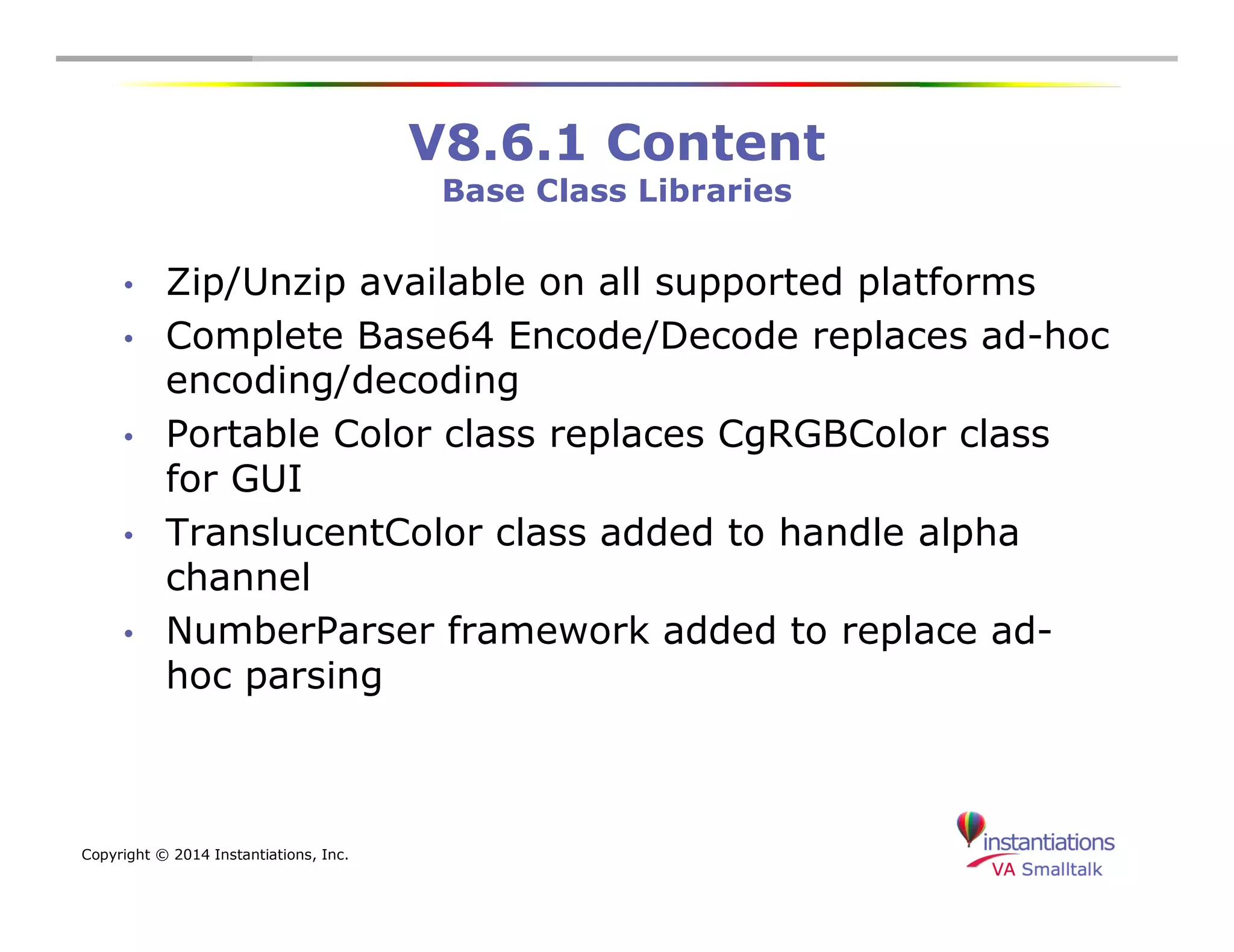 Copyright © 2014 Instantiations, Inc. 
V8.6.1 Content 
Base Class Libraries 
• Zip/Unzip available on all supported platforms 
• Complete Base64 Encode/Decode replaces ad-hoc 
encoding/decoding 
• Portable Color class replaces CgRGBColor class 
for GUI 
• TranslucentColor class added to handle alpha 
channel 
• NumberParser framework added to replace ad-hoc 
parsing 
 