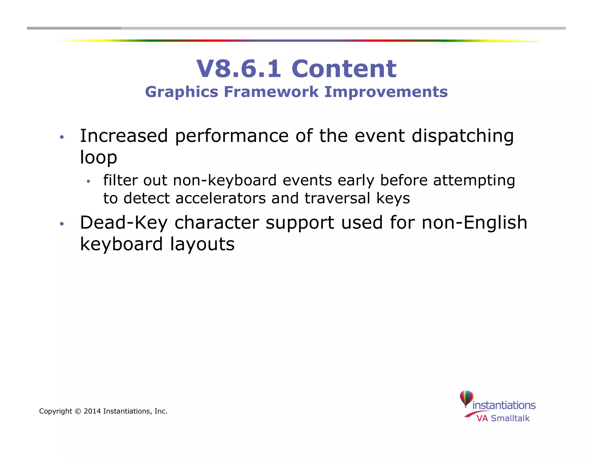 Copyright © 2014 Instantiations, Inc. 
V8.6.1 Content 
Graphics Framework Improvements 
• Increased performance of the event dispatching 
loop 
• filter out non-keyboard events early before attempting 
to detect accelerators and traversal keys 
• Dead-Key character support used for non-English 
keyboard layouts 
 
