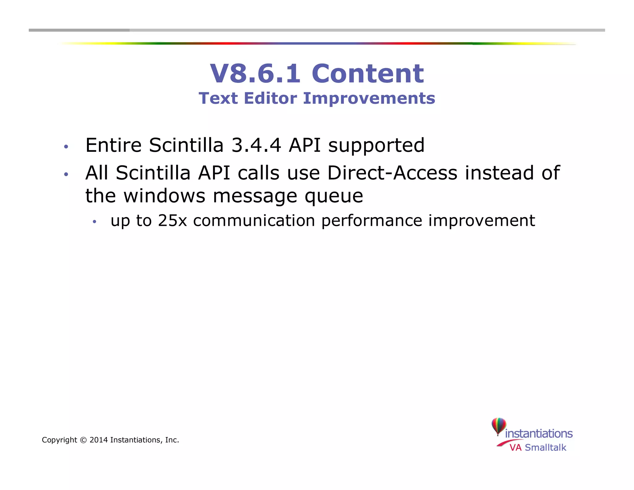 Copyright © 2014 Instantiations, Inc. 
V8.6.1 Content 
Text Editor Improvements 
• Entire Scintilla 3.4.4 API supported 
• All Scintilla API calls use Direct-Access instead of 
the windows message queue 
• up to 25x communication performance improvement 
 
