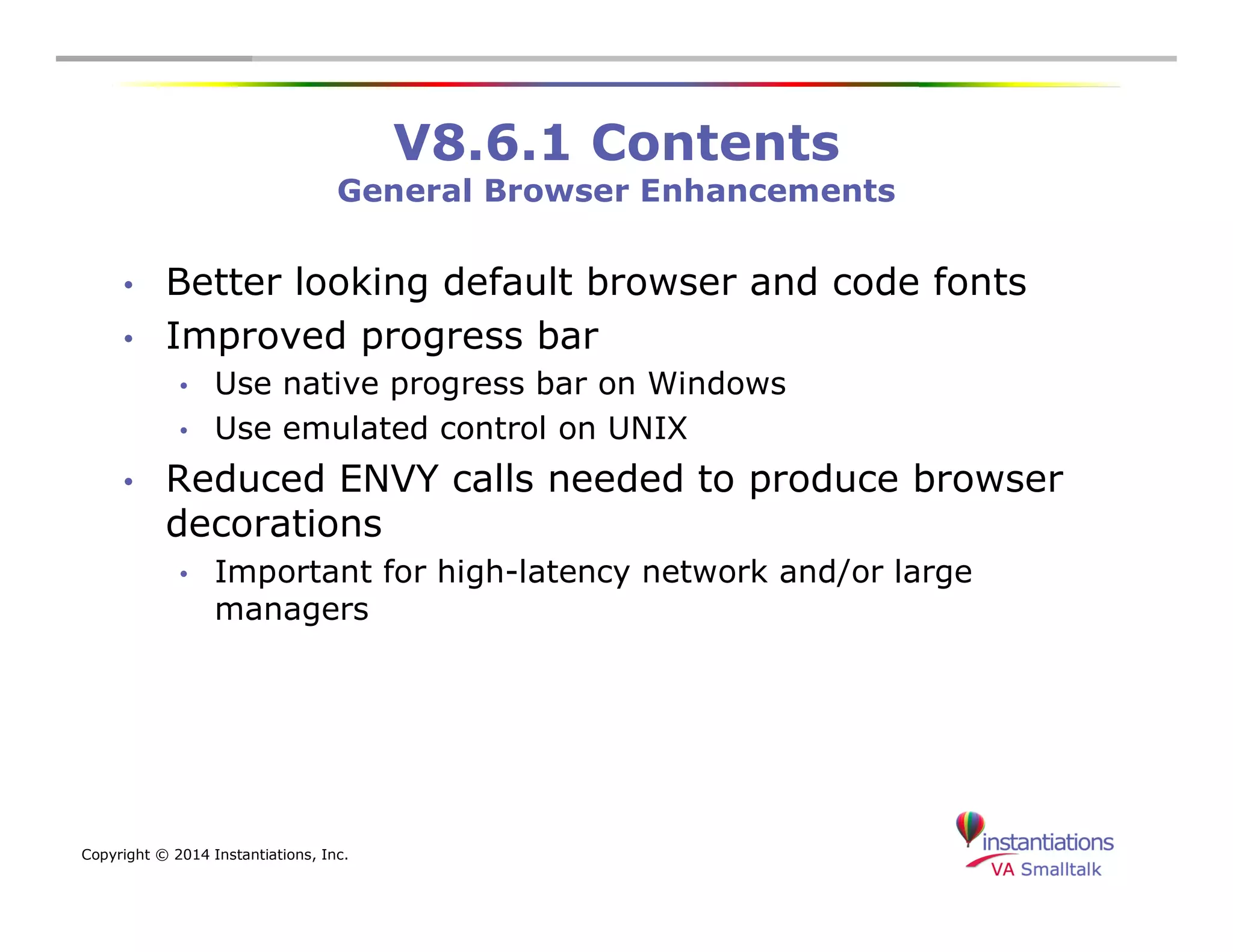 Copyright © 2014 Instantiations, Inc. 
V8.6.1 Contents 
General Browser Enhancements 
• Better looking default browser and code fonts 
• Improved progress bar 
• Use native progress bar on Windows 
• Use emulated control on UNIX 
• Reduced ENVY calls needed to produce browser 
decorations 
• Important for high-latency network and/or large 
managers 
 