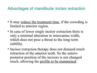 Advantages of mandibular incisor extraction
• It may reduce the treatment time, if the crowding is
limited to anterior region.
• In case of lower single incisor extraction there is
only a minimal alteration in intercanine width,
which does not pose a threat to the long-term
stability.
• Incisor extraction therapy does not demand much
retraction of the anterior teeth. So the antero-
posterior position of the incisors is not changed
much, allowing the profile to be maintained.
 