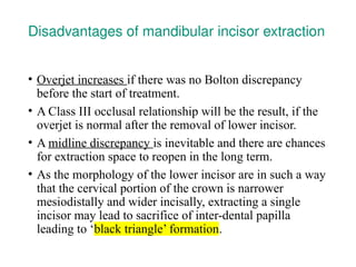 Disadvantages of mandibular incisor extraction
• Overjet increases if there was no Bolton discrepancy
before the start of treatment.
• A Class III occlusal relationship will be the result, if the
overjet is normal after the removal of lower incisor.
• A midline discrepancy is inevitable and there are chances
for extraction space to reopen in the long term.
• As the morphology of the lower incisor are in such a way
that the cervical portion of the crown is narrower
mesiodistally and wider incisally, extracting a single
incisor may lead to sacrifice of inter-dental papilla
leading to ‘black triangle’ formation.
 