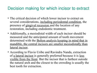 Decision making for which incisor to extract
• The critical decision of which lower incisor to extract on
several considerations, including periodontal condition, the
presence of gingival recession and the location of any
restoration, including endodontic treatment.
• Additionally, a mesiodistal width of each incisor should be
measured and the anticipated amount of tooth movement
determined with the Bolton analysis keeping in mind that in
mandible, the central incisors are smaller mesiodistally than
lateral incisor.
• According to Flavio Uribe and Ravindra Nanda, extraction
of a lateral incisor is generally preferred because it is less
visible from the front. But the incisor that is farthest outside
the natural arch and the closest to the crowding is usually the
best tooth for extraction.
 