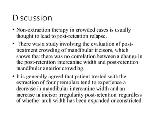 Discussion
• Non-extraction therapy in crowded cases is usually
thought to lead to post-retention relapse.
• There was a study involving the evaluation of post-
treatment crowding of mandibular incisors, which
shows that there was no correlation between a change in
the post-retention intercanine width and post-retention
mandibular anterior crowding.
• It is generally agreed that patient treated with the
extraction of four premolars tend to experience a
decrease in mandibular intercanine width and an
increase in incisor irregularity post-retention, regardless
of whether arch width has been expanded or constricted.
 