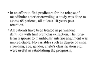 • In an effort to find predictors for the relapse of
mandibular anterior crowding, a study was done to
assess 65 patients, all at least 10-years post-
retention.
• All patients have been treated in permanent
dentition with first premolar extraction. The long-
term response to mandibular anterior alignment was
unpredictable. No variables such as degree of initial
crowding, age, gender, angle’s classification etc.
were useful in establishing the prognosis.
 