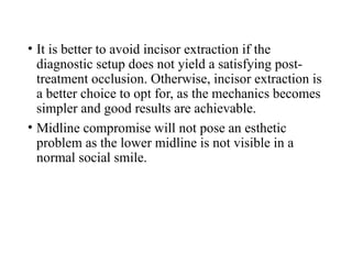 • It is better to avoid incisor extraction if the
diagnostic setup does not yield a satisfying post-
treatment occlusion. Otherwise, incisor extraction is
a better choice to opt for, as the mechanics becomes
simpler and good results are achievable.
• Midline compromise will not pose an esthetic
problem as the lower midline is not visible in a
normal social smile.
 