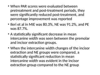 • When PAR scores were evaluated between
pretreatment and post-treatment periods, they
were significantly reduced post-treatment, and
percentage improvement was reported
• Ileri et al in MIE was 80.3%, NE was 91.2%, and PE
was 87.7%.
• A statistically significant decrease in mean
intercanine width was seen between the premolar
and incisor extraction groups.
• When the intercanine width changes of the incisor
extraction and NE groups were compared, a
statistically significant reduction in mean
intercanine width was evident in the incisor
extraction group compared to the NE group
 