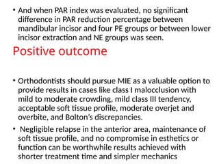 • And when PAR index was evaluated, no significant
difference in PAR reduction percentage between
mandibular incisor and four PE groups or between lower
incisor extraction and NE groups was seen.
Positive outcome
• Orthodontists should pursue MIE as a valuable option to
provide results in cases like class I malocclusion with
mild to moderate crowding, mild class III tendency,
acceptable soft tissue profile, moderate overjet and
overbite, and Bolton’s discrepancies.
• Negligible relapse in the anterior area, maintenance of
soft tissue profile, and no compromise in esthetics or
function can be worthwhile results achieved with
shorter treatment time and simpler mechanics
 